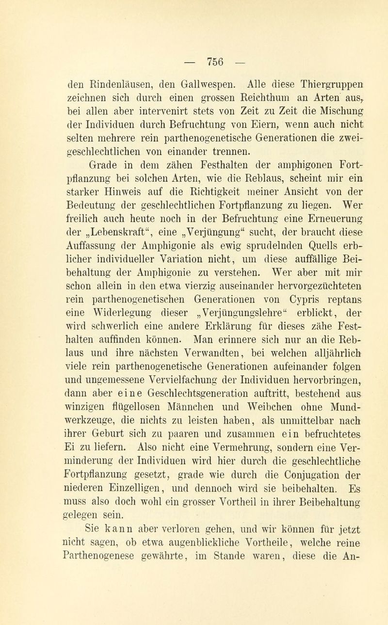 — 756 — den Rindenläusen, den Gallwespen. Alle diese Thiergruppen zeichnen sich durch einen grossen Reichthum an Arten aus^. bei allen aber intervenirt stets von Zeit zu Zeit die Mischung der Individuen durch Befruchtung von Eiern, wenn auch nicht selten mehrere rein parthenogenetische Generationen die zwei¬ geschlechtlichen von einander trennen. Grade in dem zähen Festhalten der amphigonen Fort¬ pflanzung bei solchen Arten, wie die Reblaus, scheint mir ein starker Hinweis auf die Richtigkeit meiner Ansicht von der Bedeutung der geschlechtlichen Fortpflanzung zu liegen. Wer freilich auch heute noch in der Befruchtung eine Erneuerung der „Lebenskraft, eine „Verjüngung sucht, der braucht diese Auffassung der Amphigonie als ewig sprudelnden Quells erb¬ licher individueller Variation nicht, um diese auffällige Bei¬ behaltung der Amphigonie zu verstehen. Wer aber mit mir schon allein in den etwa vierzig auseinander hervorgezüchteten rein parthenogenetischen Generationen von Cypris reptans eine Widerlegung dieser „Verjüngungslehre erblickt, der wird schwerlich eine andere Erklärung für dieses zähe Fest¬ halten auffinden können. Man erinnere sich nur an die Reb¬ laus und ihre nächsten Verwandten, bei welchen alljährlich viele rein parthenogenetische Generationen aufeinander folgen und ungemessene Vervielfachung der Individuen hervorbringen, dann aber eine Geschlechtsgeneration auftritt, bestehend aus winzigen flügellosen Männchen und Weibchen ohne Mund¬ werkzeuge, die nichts zu leisten haben, als unmittelbar nach ihrer Geburt sich zu paaren und zusammen ein befruchtetes. Ei zu liefern. Also nicht eine Vermehrung, sondern eine Ver¬ minderung der Individuen wird hier durch die geschlechtliche Fortpflanzung gesetzt, grade wie durch die Conjugation der niederen Einzelligen, und dennoch wird sie beibehalten. Es muss also doch wohl ein grosser Vortheil in ihrer Beibehaltung gelegen sein. Sie kann aber verloren gehen, und wir können für jetzt nicht sagen, ob etwa augenblickliche Vortheile, welche reine Parthenogenese gewährte, im Stande waren, diese die An-