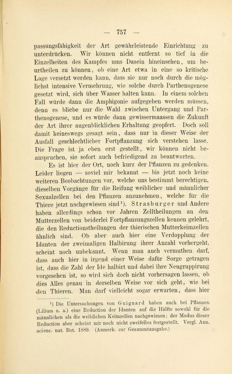 - 757 - passungsfähigkeit der Art gewährleistende Einrichtung zu unterdrücken. Wir können nicht entfernt so tief in die Einzelheiten des Kampfes ums Dasein hineinsehen, um be- urtheilen zu können, ob eine Art etwa in eine so kritische Lage versetzt werden kann, dass sie nur noch durch die mög¬ lichst intensive Vermehrung, wie solche durch Parthenogenese gesetzt wird, sich über Wasser lialten kann. In einem solchen Fall würde dann die Amphigonie aufgegeben werden müssen, denn es bliebe nur die Wahl zwischen Untergang und Par¬ thenogenese, und es würde dann gewissermaassen die Zukunft ■der Art ihrer augenblicklichen Erhaltung geopfert. Doch soll damit keineswegs gesagt sein, dass nur in dieser Weise der Ausfall geschlechtlicher Fortpflanzung sich verstehen lasse. Die Frage ist ja eben erst gestellt, wir können nicht be¬ anspruchen, sie sofort auch befriedigend zu beantworten. Es ist hier der Ort, noch kurz der Pflanzen zu gedenken. Leider liegen — soviel mir bekannt — bis jetzt noch keine weiteren Beobachtungen vor, welche uns bestimmt berechtigen, -dieselben Vorgänge für die Reifung weiblicher und männlicher Sexualzellen bei den Pflanzen anzunehmen, welche für die Thiere jetzt nachgewiesen sind ^). S t r a s b u r g e r und Andere haben allerdings schon vor Jahren Zelltheilungen an den Mutterzellen von beiderlei Fortpflanzungszellen kennen gelehrt, die den Reductionstheilungen der thierischen Mutterkeimzellen ühnlich sind. Ob aber auch hier eine Verdopplung der Idanten der zweimaligen Halbirung ihrer Anzahl vorhergeht, scheint noch unbekannt. Wenn man auch vermuthen darf, 4ass auch hier in irgend einer Weise dafür Sorge getragen ist, dass die Zahl der Ide halbirt und dabei ihre Neugruppirung vorgesehen ist, so wird sich doch nicht vorhersagen lassen, ob dies Alles genau in derselben Weise vor sich geht, wie bei •den Thieren. Man darf vielleicht sogar erwarten, dass hier 1) Die Untersuchungen von Guignard haben auch bei Pflanzen (Lilium u. a.) eine Reduction der Idanten auf die Hälfte sowohl für die männlichen als die weiblichen Keimzellen nachgewiesen; der Modus dieser Reduction aber scheint mir noch nicht zweifellos festgestellt. Vergi. Ann. •scienc. nat. Bot. 1889. (Anmerk. zur Gesammtausgabe.)
