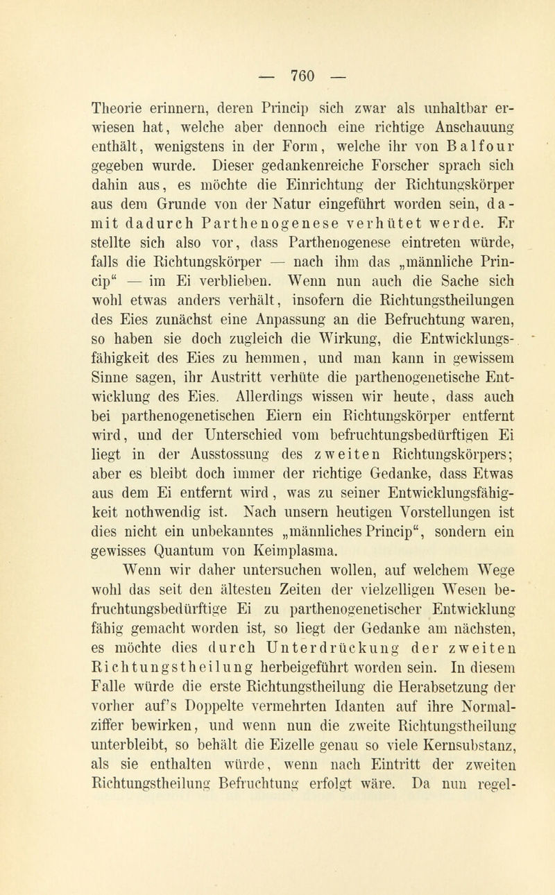 — 760 — Theorie erinnern, deren Prineip sich zwar als unhaltbar er¬ wiesen hat, welche aber dennoch eine richtige Anschauung enthält, wenigstens in der Form, welche ihr von Balfour gegeben wurde. Dieser gedankenreiche Forscher sprach sich dahin aus, es möchte die Einrichtung der Richtungskörper aus dem Grunde von der Natur eingeführt worden sein, da¬ mit dadurch Parthenogenese verhütet werde. Er stellte sich also vor, dass Parthenogenese eintreten würde, falls die Richtungskörper — nach ihm das „männliche Prin¬ eip — im Ei verblieben. Wenn nun auch die Sache sich wohl etw^as anders verhält, insofern die Richtungstheilungen des Eies zunächst eine Anpassung an die Befruchtung waren, so haben sie doch zugleich die Wirkung, die Entwicklungs¬ fähigkeit des Eies zu hemmen, und man kann in gewissem Sinne sagen, ihr Austritt verhüte die parthenogenetische Ent¬ wicklung des Eies, Allerdings wissen wir heute, dass auch bei parthenogenetischen Eiern ein Richtungskörper entfernt wird, und der Unterschied vom befruchtungsbedürftigen Ei liegt in der Ausstossung des zweiten Richtungskörpers ; aber es bleibt doch immer der richtige Gedanke, dass Etwas aus dem Ei entfernt wird, was zu seiner Entwicklungsfähig¬ keit nothwendig ist. Nach unsern heutigen Vorstellungen ist dies nicht ein unbekanntes „männlichesPrineip, sondern ein gewisses Quantum von Keimplasma. Wenn wir daher untersuchen woollen, auf w^elchem Wege wohl das seit den ältesten Zeiten der vielzelligen Wesen be¬ fruchtungsbedürftige Ei zu parthenogenetischer Entwicklung fähig gemacht worden ist, so liegt der Gedanke am nächsten, es möchte dies durch Unterdrückung der zweiten Richtungstheilung herbeigeführt worden sein. In diesem Falle würde die erste Richtungstheilung die Herabsetzung der vorher auf's Doppelte vermehrten Idanten auf ihre Normal¬ ziffer bewirken; und wenn nun die zweite Richtungstheilung unterbleibt, so behält die Eizelle genau so viele Kernsubstanz, als sie enthalten würde, wenn nach Eintritt der zweiten Richtungstheilung Befruchtung erfolgt wäre. Da nun regel-
