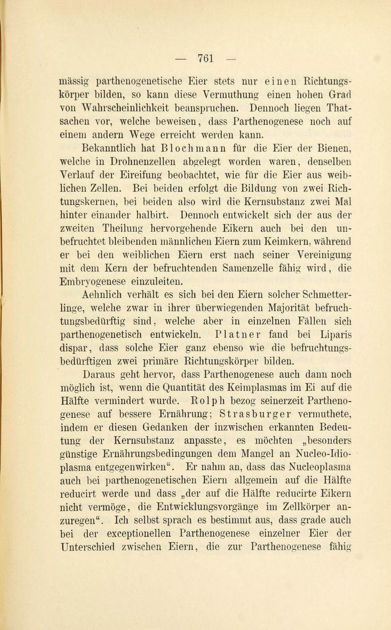 — 761 - massig parthenogeuetische Eier stets nur einen Richtungs¬ körper bilden, so kann diese Vermuthung einen hohen Grad von Wahrscheinlichkeit beanspruchen. Dennoch liegen That- sachen vor, welche beweisen, dass Parthenogenese noch auf einem andern Wege erreicht werden kann. Bekanntlich hat В loch mann für die Eier der Bienen, welche in Drohnenzellen abgelegt worden waren, denselben Verlauf der Eireifung beobachtet, wie für die Eier aus weib¬ lichen Zellen. Bei beiden erfolgt die Bildung von zwei Rich¬ tungskernen, bei beiden also wird die Kernsubstanz zwei Mal hinter einander halbirt. Dennoch entwickelt sich der aus der zweiten Theilung hervorgehende Eikern auch bei den un¬ befruchtet bleibenden männlichen Eiern zum Keimkern, während er bei den weiblichen Eiern erst nach seiner Vereinigung mit dem Kern der befruchtenden Samenzelle fähig wird, die Embryogenese einzuleiten. Aehnlich verhält es sich bei den Eiern solcher Schmetter¬ linge, welche zwar in ihrer überwiegenden Majorität befruch¬ tungsbedürftig sind, welche aber in einzelnen Fällen sich parthenogenetisch entwickeln. Platner fand bei Liparis dispar, dass solche Eier ganz ebenso wie die befruchtungs¬ bedürftigen zwei primäre Richtungskörper bilden. Daraus geht hervor, dass Parthenogenese auch dann noch möglich ist, wenn die Quantität des Keimplasmas im Ei auf die Hälfte vermindert wurde. R о 1 p h bezog seinerzeit Partheno¬ genese auf bessere Ernährung; Strasburger vermuthete, indem er diesen Gedanken der inzwischen erkannten Bedeu¬ tung der Kernsubstanz anpasste, es möchten „besonders günstige Ernährungsbedingungen dem Mangel an Nucleo-Idio- plasma entgegenwirken. Er nahm an, dass das Nucleoplasma auch bei parthenogenetischen Eiern allgemein auf die Hälfte reducirt werde und dass „der auf die Hälfte reducirte Eikern nicht vermöge, die Entwicklungsvorgänge im Zellkörper an¬ zuregen. Ich selbst sprach es bestimmt aus, dass grade auch bei der exceptionellen Parthenogenese einzelner Eier der Unterschied zwischen Eiern, die zur Parthenogenese fähig