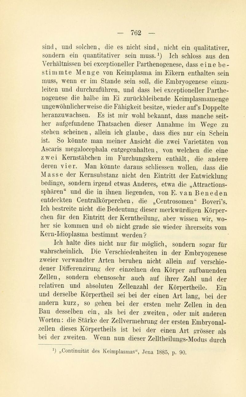 — 762 — sind, und solchen, die es nicht sind, nicht ein qualitativer, sondern ein quantitativer sein muss. Ich schloss aus den Verhältnissen bei exceptioneller Parthenogenese, dass eine be¬ stimmte Menge von Keimplasma im Eikern enthalten sein muss, wenn er im Stande sein soll, die Embryogenese einzu¬ leiten und durchzuführen, und dass bei exceptioneller Parthe¬ nogenese die halbe im Ei zurückbleibende Keimplasmamenge ungewöhnlicherweise die Fähigkeit besitze, wieder aufs Doppelte heranzuwachsen. Es ist mir wohl bekannt, dass manche seit¬ her aufgefundene Thatsachen dieser Annahme im Wege zu stehen scheinen, allein ich glaube, dass dies nur ein Schein ist. So könnte man meiner Ansicht die zwei Varietäten von Ascaris megalocephala entgegenhalten, von welchen die eine zwei Kernstäbchen im Furchungskern enthält, die andere deren vier. Man könnte daraus scliliessen wollen, dass die Masse der Kernsubstanz nicht den Eintritt der Entwicklung bedinge, sondern irgend etwas Anderes, etwa die „Attractions- sphären und die in ihnen liegenden, von E. van В en e den entdeckten Centralkörperchen, die „Centrosomen Boveri's. Ich bestreite nicht die Bedeutung dieser merkwürdigen Körper¬ chen für den Eintritt der Kerntheilung, aber wissen wir, wo¬ her sie kommen und ob nicht grade sie wieder ihrerseits vom Kern-Idioplasma bestimmt werden? Ich halte dies nicht nur für möglich, sondern sogar für wahrscheinlich. Die Verschiedenheiten in der Embryogenese zweier verwandter Arten beruhen nicht allein auf verschie¬ dener Differenzirung der einzelnen den Körper aufbauenden Zellen, sondern ebensosehr auch auf ihrer Zahl und der relativen und absoluten Zellenzahl der Körpertheile. Ein und derselbe Körpertheil sei bei der einen Art lang, bei der andern kurz, so gehen bei der ersten mehr Zellen in den Bau desselben ein, als bei der zweiten, oder mit anderen Worten: die Stärke der Zellvermehrung der ersten Embryonal¬ zellen dieses Körpertheils ist bei der einen Art grösser als bei der zweiten. Wenn nun dieser Zelltheilungs-Modus durch „Continuität des Keimplasmas, Jena 1885, p. 90.