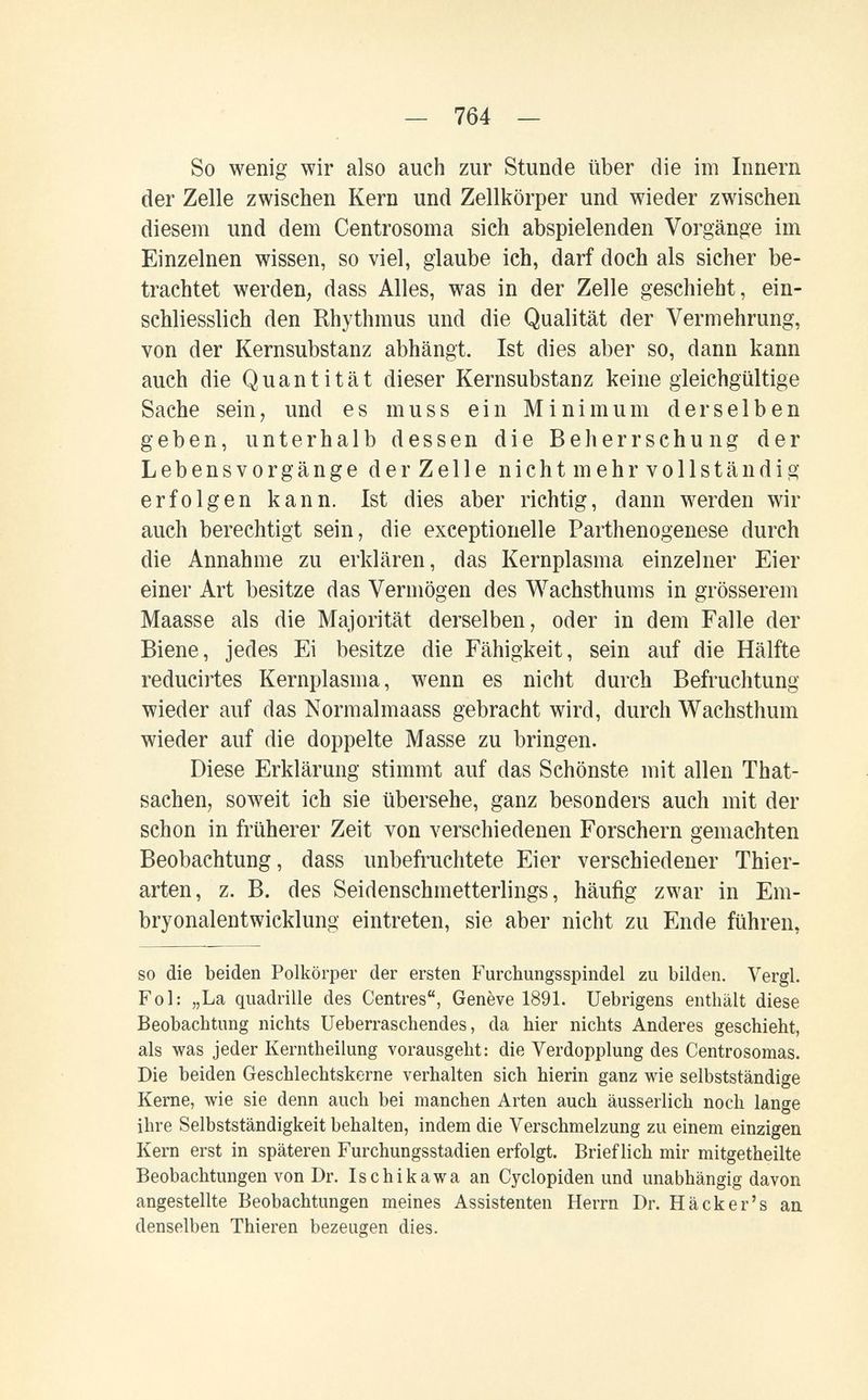— 764 — So wenig wir also auch zur Stunde über die im Innern der Zelle zwischen Kern und Zellkörper und wieder zwischen diesem und dem Centrosoma sich abspielenden Vorgänge im Einzelnen wissen, so viel, glaube ich, darf doch als sicher be¬ trachtet werden, dass Alles, was in der Zelle geschieht, ein¬ schliesslich den Rhythmus und die Qualität der Vermehrung, von der Kernsubstanz abhängt. Ist dies aber so, dann kann auch die Quantität dieser Kernsubstanz keine gleichgültige Sache sein, und es muss ein Minimum derselben geben, unterhalb dessen die Beherrschung der Lebensvorgänge der Zelle nicht mehr vollständig erfolgen kann. Ist dies aber richtig, dann werden wir auch berechtigt sein, die exceptionelle Parthenogenese durch die Annahme zu erklären, das Kernplasma einzelner Eier einer Art besitze das Vermögen des Wachsthums in grösserem Maasse als die Majorität derselben, oder in dem Falle der Biene, jedes Ei besitze die Fähigkeit, sein auf die Hälfte reducirtes Kernplasma, wenn es nicht durch Befruchtung wieder auf das Normalmaass gebracht wird, durch Wachsthum wieder auf die doppelte Masse zu bringen. Diese Erklärung stimmt auf das Schönste mit allen That- sachen, soweit ich sie übersehe, ganz besonders auch mit der schon in früherer Zeit von verschiedenen Forschern gemachten Beobachtung, dass unbefruchtete Eier verschiedener Thier¬ arten, z. B. des Seidenschmetterlings, häufig zwar in Em¬ bryonalentwicklung eintreten, sie aber nicht zu Ende führen, so die beiden Polkörper der ersten Furchungsspindel zu bilden. Vergi. Fol: „La quadrille des Centres, Genève 1891. Uebrigens enthält diese Beobachtung nichts Ueberraschendes, da hier nichts Anderes geschieht, als was jeder Kerntheilung vorausgeht: die Verdopplung des Centrosomas. Die beiden Geschlechtskerne verhalten sich hierin ganz wie selbstständige Kerne, wie sie denn auch bei manchen Arten auch äusserlich noch lange ihre Selbstständigkeit behalten, indem die Verschmelzung zu einem einzigen Kern erst in späteren Furchungsstadien erfolgt. Brieflich mir mitgetheilte Beobachtungen von Dr. Ischikawa an Cyclopiden und unabhängig davon angestellte Beobachtungen meines Assistenten Herrn Dr. Häcker's au denselben Thieren bezeugen dies.