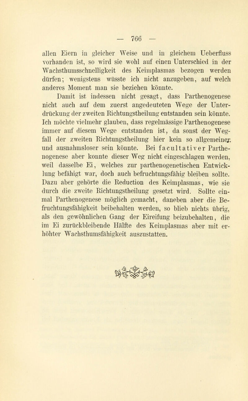 — 766 — allen Eiern in gleicher Weise und in gleichem Ueberfluss vorhanden ist, so wird sie wohl auf einen Unterschied in der V/achsthumsschnelligkeit des Keimplasmas bezogen werden dürfen; wenigstens wüsste ich nicht anzugeben, auf welch anderes Moment man sie beziehen könnte. Damit ist indessen nicht gesagt, dass Parthenogenese nicht auch auf dem zuerst angedeuteten Wege der Unter¬ drückung der zweiten Richtungstheilung entstanden sein könnte. Ich möchte vielmehr glauben, dass regelmässige Parthenogenese immer auf diesem Wege entstanden ist, da sonst der W^eg- fall der zweiten Richtungstheilung hier kein so allgemeiner, und ausnahmsloser sein könnte. Bei faculta ti ver Parthe¬ nogenese aber konnte dieser Weg nicht eingeschlagen werden, weil dasselbe Ei, welches zur parthenogenetischen Entwick¬ lung befähigt war, doch auch befruchtungsfähig bleiben sollte. Dazu aber gehörte die Reduction des Keimplasmas, wie sie durch die zweite Richtungstheilung gesetzt wird. Sollte ein¬ mal Parthenogenese möglich gemacht, daneben aber die Be¬ fruchtungsfähigkeit beibehalten werden, so blieb nichts übrig, als den gewöhnlichen Gang der Eireifung beizubehalten, die im Ei zurückbleibende Hälfte des Keimplasmas aber mit er¬ höhter Wachsthumsfähigkeit auszustatten.