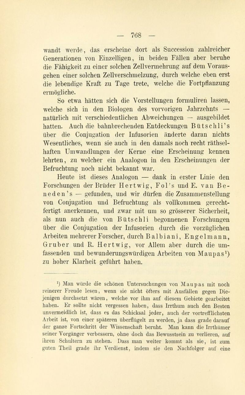 — 768 — wandt werde, das erscheine dort als Succession zahlreicher Generationen von Einzelligen, in beiden Fällen aber beruhe die Fähigkeit zu einer solchen Zellvermehrung auf dem Voraus¬ gehen einer solchen Zellverschmelzung, durch welche eben erst die lebendige Kraft zu Tage trete, welche die Fortpflanzung ermögliche. So etwa hätten sich die Vorstellungen formuliren lassen, welche sich in den Biologen des vorvorigen Jahrzehnts — natürlich mit verschiedentlichen Abweichungen — ausgebildet hatten. Auch die bahnbrechenden Entdeckungen В ü t s с h 1 i ' s über die Conjugation der Infusorien änderte daran nichts Wesentliches, wenn sie auch in den damals noch recht räthsel- haften Umwandlungen der Kerne eine Erscheinung kennen lehrten, zu welcher ein Analogon in den Erscheinungen der Befruchtung noch nicht bekannt war. Heute ist dieses Analogon — dank in erster Linie den Forschungen der Brüder Hertwig, FoTs und E. van Be- n e d e n ' s — gefunden, und wir dürfen die Zusammenstellung von Conjugation und Befruchtung als vollkommen gerecht¬ fertigt anerkennen, und zwar mit um so grösserer Sicherheit, als nun auch die von Bütschli begonnenen Forschungen über die Conjugation der Infusorien durch die vorzüglichen Arbeiten mehrerer Forscher, durch Balbiani, Engelmann, G rub er und R. Hertwig, vor Allem aber durch die um¬ fassenden und bewunderungswürdigen Arbeiten von Maupas^) zu hoher Klarheit geführt haben. Man würde die scbönen Untersuchungen von M au pas mit noch reinerer Freude lesen, wenn sie nicht öfters mit Ausfällen gegen Die¬ jenigen durchsetzt wären, welche vor ihm auf diesem Gebiete gearbeitet haben. Er sollte nicht vergessen haben, dass Irrthum auch den Besten unvermeidlich ist, dass es das Schicksal jeder, auch der vortrefflichsten Arbeit ist, von einer späteren überflügelt zu werden, ja dass grade darauf der ganze Fortschritt der Wissenschaft beruht. Man kann die Irrthümer seiner Vorgänger verbessern, ohne doch das Bewusstsein zu verlieren, auf ihren Schultern zu stehen. Dass man weiter kommt als sie, ist zum guten Theil grade ihr Verdienst, indem sie den Nachfolger auf eine