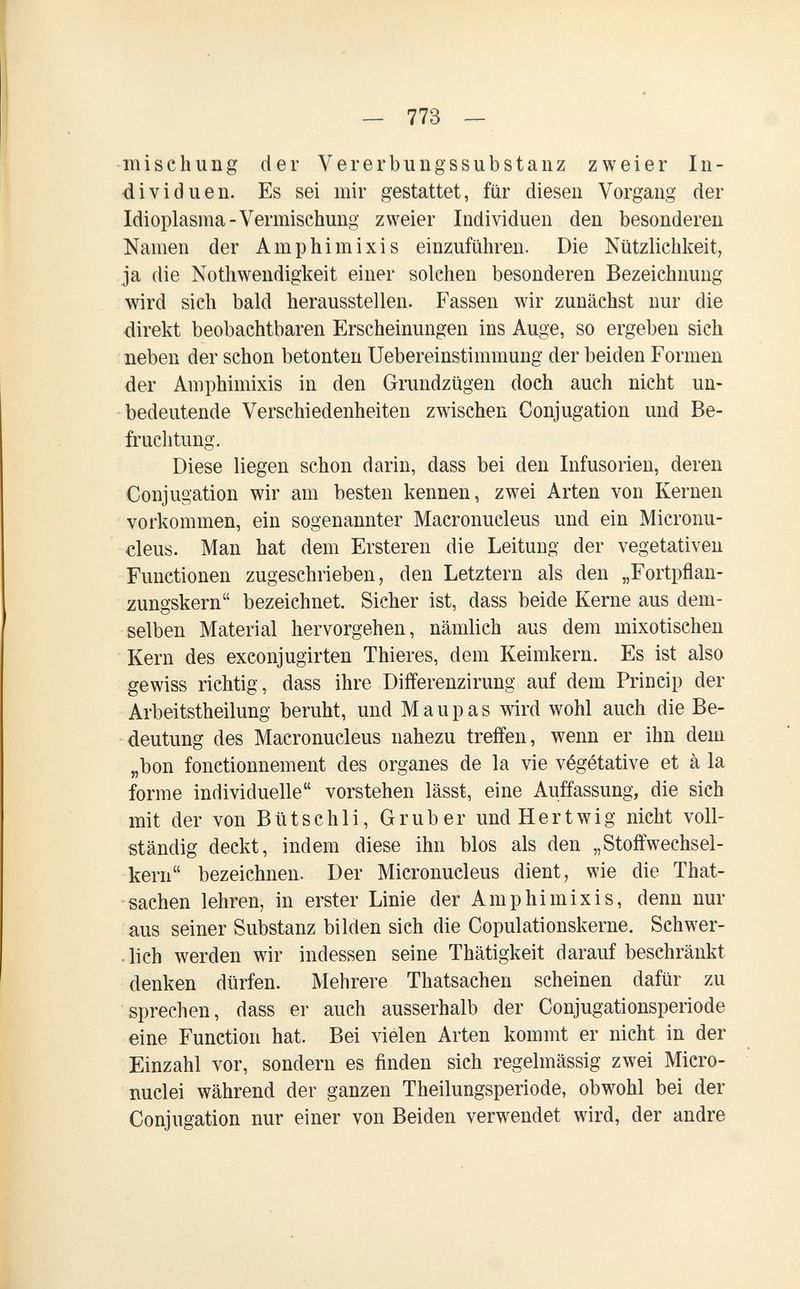 - 773 — mise hung der Vererbuiigssubstanz zweier In¬ dividuen. Es sei mir gestattet, für diesen Vorgang der Idioplasma-Vermischung zweier Individuen den besonderen Namen der Amphimixis einzuführen. Die Nützlichkeit, ja die Nothwendigkeit einer solchen besonderen Bezeichnung wird sich bald herausstellen. Fassen wir zunächst nur die direkt beobachtbaren Erscheinungen ins Auge, so ergeben sich neben der schon betonten Uebereinstimmung der beiden Formen der Amphimixis in den Grundzügen doch auch nicht un¬ bedeutende Verschiedenheiten zwischen Conjugation und Be¬ fruchtung. Diese liegen schon darin, dass bei den Infusorien, deren Conjugation wir am besten kennen, zwei Arten von Kernen vorkommen, ein sogenannter Macronucleus und ein Micronu- cleus. Man hat dem Ersteren die Leitung der vegetativen Functionen zugeschrieben, den Letztern als den „Fortpflan¬ zungskern bezeichnet. Sicher ist, dass beide Kerne aus dem¬ selben Material hervorgehen, nämlich aus dem mixotischen Kern des exconjugirten Thieres, dem Keimkern. Es ist also gewiss richtig, dass ihre Differenzirung auf dem Princip der Arbeitstheilung beruht, und M a u p a s wird wohl auch die Be¬ deutung des Macronucleus nahezu treffen, wenn er ihn dem „bon fonctionnement des organes de la vie végétative et à la forme individuelle vorstehen lässt, eine Auffassung, die sich mit der von Bütschli, Grub er undHertwig nicht voll¬ ständig deckt, indem diese ihn blos als den „Stoffwechsel¬ kern bezeichnen. Der Micronucleus dient, wie die That- • sachen lehren, in erster Linie der Amphimixis, denn nur aus seiner Substanz bilden sich die Copulationskerne. Schwer- • lich werden wir indessen seine Thätigkeit darauf beschränkt denken dürfen. Mehrere Thatsachen scheinen dafür zu sprechen, dass er auch ausserhalb der Conjugationsperiode eine Function hat. Bei vielen Arten kommt er nicht in der Einzahl vor, sondern es finden sich regelmässig zwei Micro¬ nuclei während der ganzen Theilungsperiode, obwohl bei der Conjugation nur einer von Beiden verwendet wird, der andre