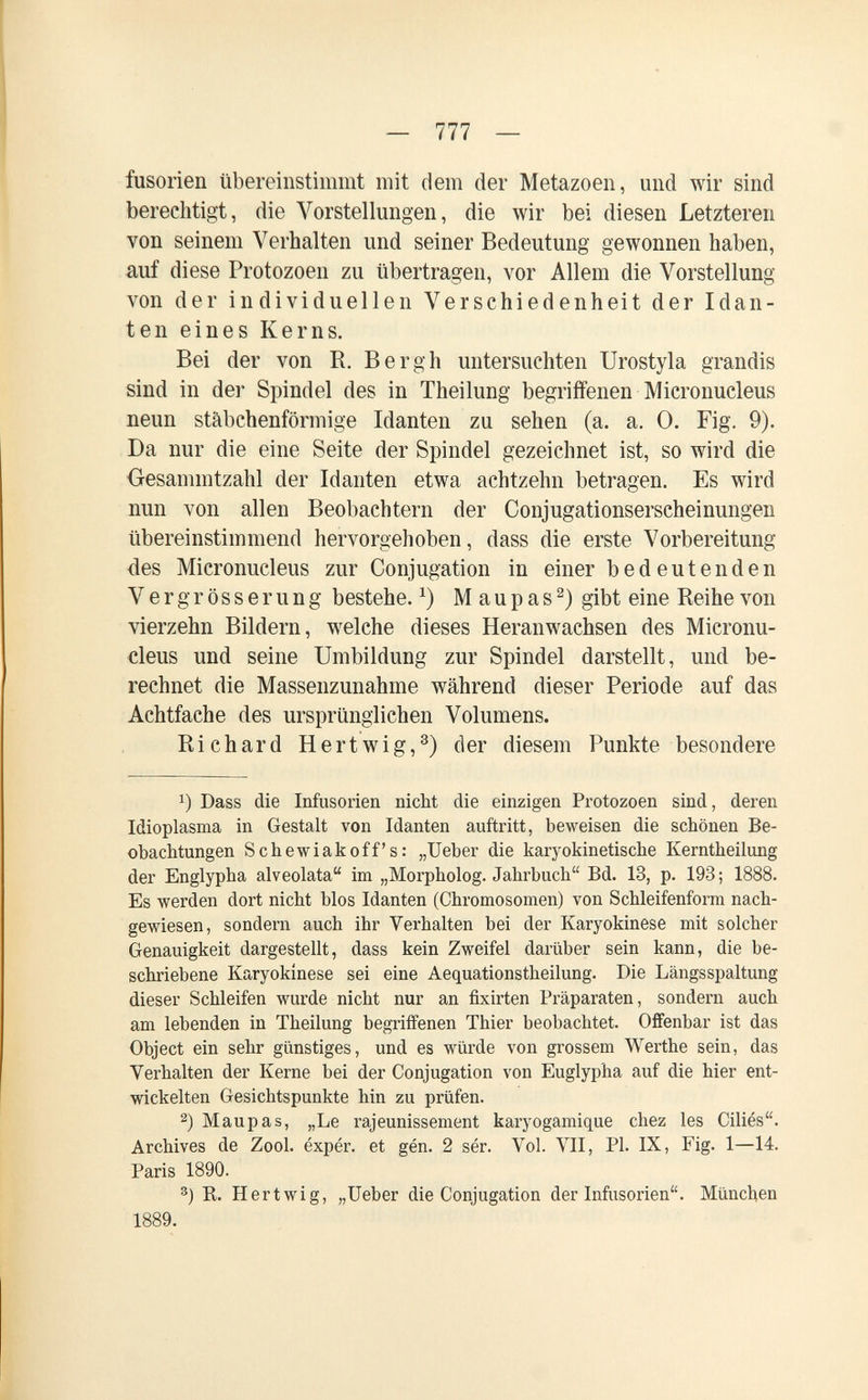 — 777 — fusorìen übereinstimmt mit dem der Metazoen, und wir sind berechtigt, die Vorstellungen, die wir bei diesen Letzteren von seinem Verhalten und seiner Bedeutung gewonnen haben, auf diese Protozoen zu übertragen, vor Allem die Vorstellung von der individuellen Verschiedenheit der Idan- ten eines Kerns. Bei der von R. Bergh untersuchten Urostyla grandis sind in der Spindel des in Theilung begriffenen Micronucleus neun stäbchenförmige Idanten zu sehen (a. a. 0. Fig. 9). Da nur die eine Seite der Spindel gezeichnet ist, so wird die ■Gesammtzahl der Idanten etwa achtzehn betragen. Es wird nun von allen Beobachtern der Conjugationserscheinungen übereinstimmend hervorgehoben, dass die erste Vorbereitung des Micronucleus zur Conjugation in einer bedeutenden V e r g r ö s s e r u n g bestehe. M a u p a s gibt eine Reihe von vierzehn Bildern, welche dieses Heranwachsen des Micronu¬ cleus und seine Umbildung zur Spindel darstellt, und be¬ rechnet die Massenzunahme während dieser Periode auf das Achtfache des ursprünglichen Volumens. Richard Hertwig,^) der diesem Punkte besondere 1) Dass die Infusorien nicht die einzigen Protozoen sind, deren Idioplasma in Gestalt von Idanten auftritt, beweisen die schönen Be¬ obachtungen Schewiakoff's: „Ueber die karyokinetische Kerntheilung der Englypha alveolata im „Morpholog. Jahrbuch Bd. 13, p. 193 ; 1888. Es werden dort nicht blos Idanten (Chromosomen) von Schleifenforra nach¬ gewiesen, sondern auch ihr Verhalten bei der Karyokinese mit solcher Genauigkeit dargestellt, dass kein Zweifel darüber sein kann, die be¬ schriebene Karyokinese sei eine Aequationstheilung. Die Längsspaltung dieser Schleifen wurde nicht nur an fixirten Präparaten, sondern auch am lebenden in Theilung begriffenen Thier beobachtet. Ofifenbar ist das Object ein sehr günstiges, und es würde von grossem Werthe sein, das Verhalten der Kerne bei der Conjugation von Euglypha auf die hier ent¬ wickelten Gesichtspunkte hin zu prüfen. 2) Maupas, „Le rajeunissement karyogamique chez les Ciliés. Archives de Zool. éxpér. et gén. 2 sér. Vol. VII, Pl. IX, Fig. 1—14. Paris 1890. 3) R. H er twig, „Ueber die Conjugation der Infusorien. München 1889.