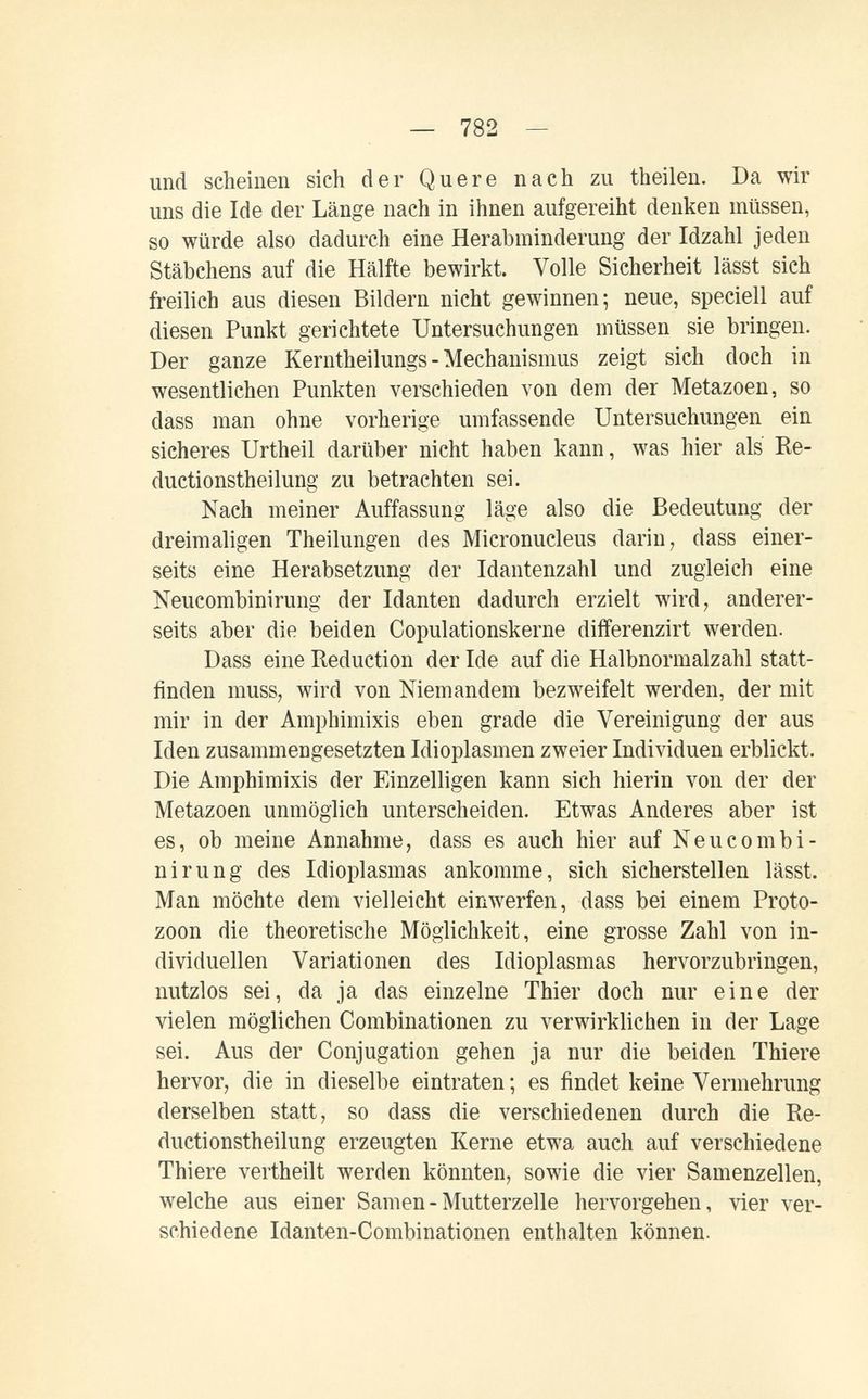 — 782 - und scheinen sich der Quere nach zu theileu. Da wir uns die Ide der Länge nach in ihnen aufgereiht denken müssen, so würde also dadurch eine Herabininderung der Idzahl jeden Stäbchens auf die Hälfte bewirkt. Volle Sicherheit lässt sich freilich aus diesen Bildern nicht gewinnen; neue, speciell auf diesen Punkt gerichtete Untersuchungen müssen sie bringen. Der ganze Kerntheilungs - Mechanismus zeigt sich doch in wesentlichen Punkten verschieden von dem der Metazoen, so dass man ohne vorherige umfassende Untersuchungen ein sicheres Urtheil darüber nicht haben kann, was hier als Re- ductionstheilung zu betrachten sei. Nach meiner Auffassung läge also die Bedeutung der dreimaligen Theilungen des Micronucleus darin, dass einer¬ seits eine Herabsetzung der Idantenzahl und zugleich eine Neucombinirung der Idanten dadurch erzielt wird, anderer¬ seits aber die beiden Copulationskerne differenzirt werden. Dass eine Reduction der Ide auf die Halbnormalzahl statt¬ finden muss, wird von Niemandem bezweifelt werden, der mit mir in der Amphimixis eben grade die Vereinigung der aus Iden zusammengesetzten Idioplasmen zweier Individuen erblickt. Die Amphimixis der Einzelligen kann sich hierin von der der Metazoen unmöglich unterscheiden. Etwas Anderes aber ist es, ob meine Annahme, dass es auch hier auf Neucombi¬ nirung des Idioplasmas ankomme, sich sicherstellen lässt. Man möchte dem vielleicht einwerfen, dass bei einem Proto¬ zoon die theoretische Möglichkeit, eine grosse Zahl von in¬ dividuellen Variationen des Idioplasmas hervorzubringen, nutzlos sei, da ja das einzelne Thier doch nur eine der vielen möglichen Combinationen zu verwirklichen in der Lage sei. Aus der Conjugation gehen ja nur die beiden Thiere hervor, die in dieselbe eintraten ; es findet keine Vermehrung derselben statt, so dass die verschiedenen durch die Re- ductionstheilung erzeugten Kerne etwa auch auf verschiedene Thiere vertheilt werden könnten, sowie die vier Samenzellen, welche aus einer Samen-Mutterzelle hervorgehen, vier ver¬ schiedene Idanten-Combinationen enthalten können.