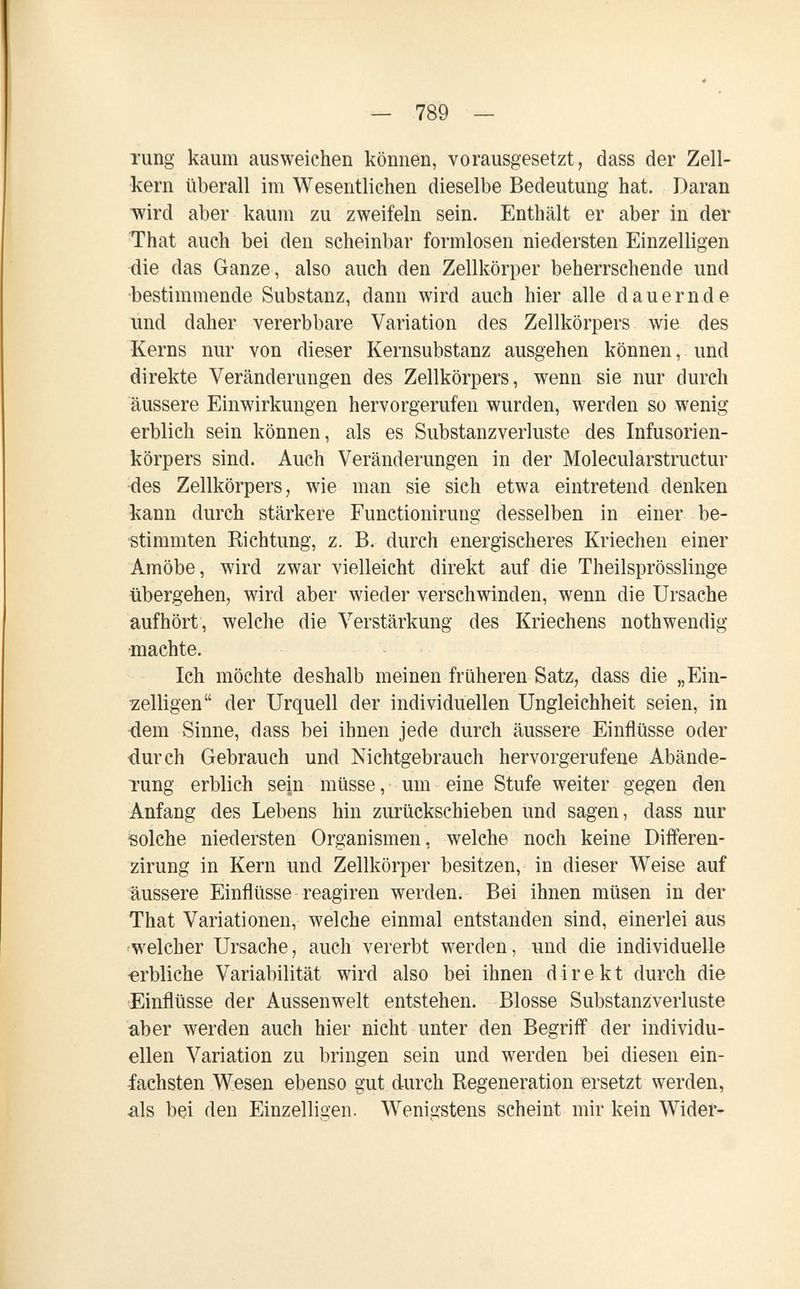 - 789 - rung kaum ausweichen können, vorausgesetzt, dass der Zell¬ kern überall im Wesentlichen dieselbe Bedeutung hat. Daran ■wird aber kaum zu zweifeln sein. Enthält er aber in der That auch bei den scheinbar formlosen niedersten Einzelligen die das Ganze, also auch den Zellkörper beherrschende und ■bestimmende Substanz, dann wird auch hier alle dauernde und daher vererbbare Variation des Zellkörpers wie des Kerns nur von dieser Kernsubstanz ausgehen können, und direkte Veränderungen des Zellkörpers, wenn sie nur durch äussere Einwirkungen hervorgerufen wurden, werden so wenig erblich sein können, als es Substanzverluste des Infusorien¬ körpers sind. Auch Veränderungen in der Molecularstructur des Zellkörpers, wie man sie sich etwa eintretend denken kann durch stärkere Functionirung desselben in einer be¬ stimmten Richtung, z. B. durch energischeres Kriechen einer Amöbe, wird zwar vielleicht direkt auf die Theilsprösslinge übergehen, wird aber wieder verschwinden, wenn die Ursache aufhört, welche die Verstärkung des Kriechens nothwendig •machte. Ich möchte deshalb meinen früheren Satz, dass die „Ein¬ zelligen der Urquell der individuellen Ungleichheit seien, in •dem Sinne, dass bei ihnen jede durch äussere Einflüsse oder durch Gebrauch und Nichtgebrauch hervorgerufene Abände¬ rung erblich sein müsse, um eine Stufe weiter gegen den Anfang des Lebens hin zurückschieben und sagen, dass nur solche niedersten Organismen, welche noch keine Differen- zirung in Kern und Zellkörper besitzen, in dieser Weise auf äussere Einflüsse reagiren werden. Bei ihnen müsen in der That Variationen, welche einmal entstanden sind, einerlei aus welcher Ursache, auch vererbt werden, und die individuelle erbliche Variabilität wird also bei ihnen direkt durch die ¡Einflüsse der Aussenwelt entstehen. Blosse Substanzverluste aber werden auch hier nicht unter den Begriff der individu¬ ellen Variation zu bringen sein und werden bei diesen ein¬ fachsten Wesen ebenso gut durch Regeneration ersetzt werden, als bei den Einzelligen. Wenigstens scheint mir kein Wider-