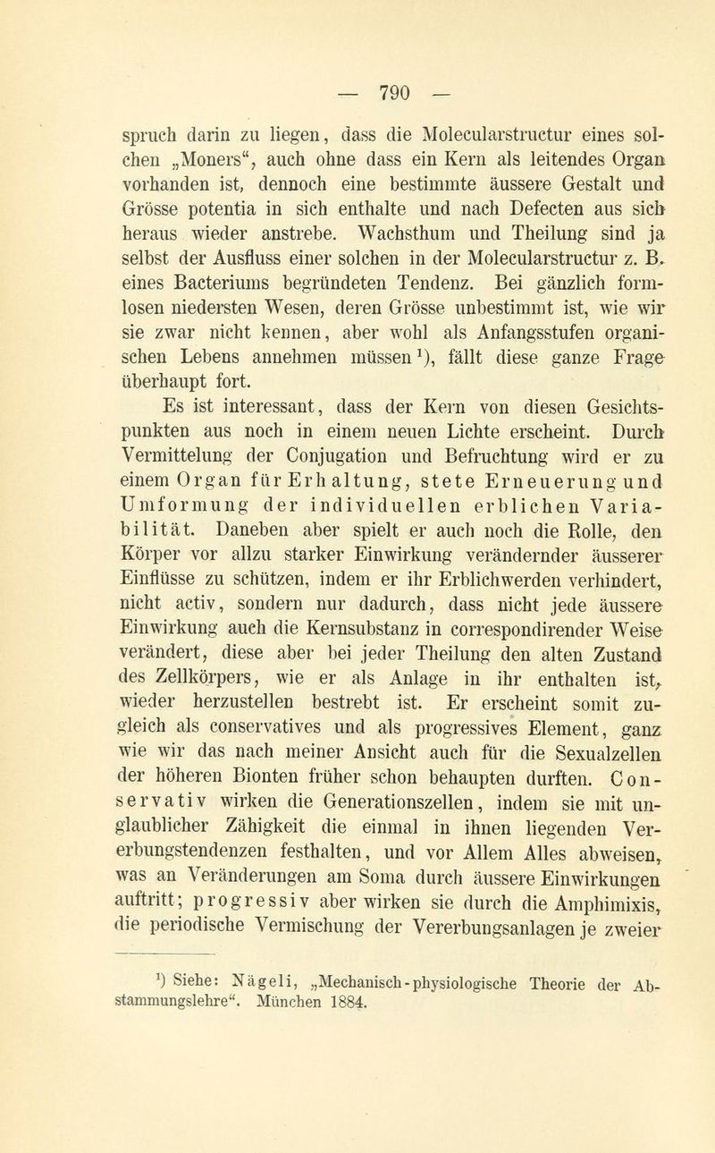 — 790 — Spruch darin zu liegen, dass die Molecularstructur eines sol¬ chen „Moners, auch ohne dass ein Kern als leitendes Organ vorhanden ist, dennoch eine bestimmte äussere Gestalt und Grösse potentia in sich enthalte und nach Defecten aus sieb heraus wieder anstrebe. Wachsthum und Theilung sind ja selbst der Ausfluss einer solchen in der Molecularstructur z. B> eines Bacteriums begründeten Tendenz. Bei gänzlich form¬ losen niedersten Wesen, deren Grösse unbestimmt ist, wie wir sie zwar nicht kennen, aber wohl als Anfangsstufen organi¬ schen Lebens annehmen müssen ^), fällt diese ganze Frage überhaupt fort. Es ist interessant, dass der Kern von diesen Gesichts¬ punkten aus noch in einem neuen Lichte erscheint. Durch Vermittelung der Conjugation und Befruchtung wird er zu einem Organ fürErhaltung, stete Erneuerung und Umformung der individuellen erblichen Varia¬ bilität. Daneben aber spielt er auch noch die Rolle, den Körper vor allzu starker Einwirkung verändernder äusserer Einflüsse zu schützen, indem er ihr Erblichwerden verhindert, nicht activ, sondern nur dadurch, dass nicht jede äussere Einwirkung auch die Kernsubstanz in correspondirender Weise verändert, diese aber bei jeder Theilung den alten Zustand des Zellkörpers, wie er als Anlage in ihr enthalten ist^. wieder herzustellen bestrebt ist. Er erscheint somit zu¬ gleich als conservatives und als progressives Element, ganz wie wir das nach meiner Ansicht auch für die Sexualzellen, der höheren Bionten früher schon behaupten durften. Gon- servativ wirken die Generationszellen, indem sie mit un¬ glaublicher Zähigkeit die einmal in ihnen liegenden Ver¬ erbungstendenzen festhalten, und vor Allem Alles abweisen, was an Veränderungen am Soma durch äussere Einwirkungen auftritt; progressiv aberwirken sie durch die Amphimixis, die periodische Vermischung der Vererbungsanlagen je zweier Siehe: Nägeli, „Mechanisch-physiologische Theorie der Ab¬ stammungslehre. München 1884.