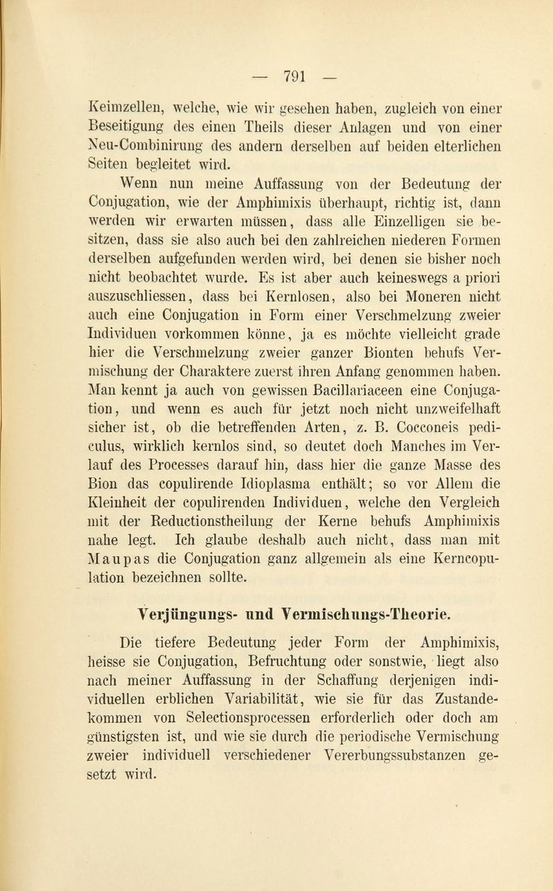 — 791 — Keimzellen, welche, wie wir gesehen haben, zugleich von einer Beseitigung des einen Theils dieser Anlagen und von einer Neu-Combinirung des andern derselben auf beiden elterlichen Seiten begleitet wird. Wenn nun meine Auffassung von der Bedeutung der Conjugation, wie der Amphimixis überhaupt, richtig ist, dann werden wir erwarten müssen, dass alle Einzelligen sie be¬ sitzen, dass sie also auch bei den zahlreichen niederen Formen derselben aufgefunden werden wird, bei denen sie bisher noch nicht beobachtet wurde. Es ist aber auch keineswegs a priori auszuschliessen, dass bei Kernlosen, also bei Moneren nicht auch eine Conjugation in Form einer Verschmelzung zweier Individuen vorkommen könne, ja es möchte vielleicht grade hier die Verschmelzung zweier ganzer Bionten behufs Ver¬ mischung der Charaktere zuerst ihren Anfang genommen haben. Man kennt ja auch von gewissen Bacillariaeeen eine Conjuga¬ tion, und wenn es auch für jetzt noch nicht unzweifelhaft sicher ist, ob die betreffenden Arten, z. B. Cocconeis pedi- culus, wirklich kernlos sind, so deutet doch Manches im Ver¬ lauf des Processes darauf hin, dass hier die ganze Masse des Bion das copulirende Idioplasma enthält; so vor Allem die Kleinheit der copulirenden Individuen, welche den Vergleich mit der Reductionstheilung der Kerne behufs Amphimixis nahe legt. Ich glaube deshalb auch nicht, dass man mit M au pas die Conjugation ganz allgemein als eine Kerncopu- lation bezeichnen sollte. Verjüngungs- und Vermischiiiigs-Tlieorie. Die tiefere Bedeutung jeder Form der Amphimixis, heisse sie Conjugation, Befruchtung oder sonstwie, liegt also nach meiner Auffassung in der Schaffung derjenigen indi¬ viduellen erblichen Variabilität, wie sie für das Zustande¬ kommen von Selectionsprocessen erforderlich oder doch am günstigsten ist, und wie sie durch die periodische Vermischung zweier individuell verschiedener Vererbungssubstanzen ge¬ setzt wird.
