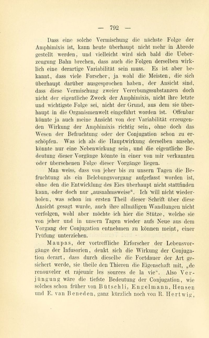 — 792 — Dass eine solche Vermischung die nächste Folge der Amphimixis ist, kann heute überhaupt nicht mehr in Abrede gestellt werden, und vielleicht wird sich bald die Ueber- zeugung Bahn brechen, dass auch die Folgen derselben wirk¬ lich eine derartige Variabilität sein muss. Es ist aber be¬ kannt, dass viele Forscher, ja wohl die Meisten, die sich überhaupt darüber ausgesprochen haben, der Ansicht sind, dass diese Vermischung zweier Vererbungssubstanzen doch nicht der eigentliche Zweck der Amphimixis, nicht ihre letzte und wichtigste Folge sei, nicht der Grund, aus dem sie über¬ haupt in die Organismenwelt eingeführt worden ist. Offenbar könnte ja auch meine Ansicht von der Variabilität erzeugen¬ den Wirkung der Amphimixis richtig sein, ohne doch das Wesen der Befruchtung oder der Conjugation schon zu er¬ schöpfen. Was ich als die Hauptwirkung derselben ansehe, könnte nur eine Nebenwirkung sein, und die eigentliche Be¬ deutung dieser Vorgänge könnte in einer von mir verkannten oder übersehenen Folge dieser Vorgänge liegen. Man weiss, dass von jeher bis zu unsern Tagen die Be¬ fruchtung als ein Belebungsvorgang aufgefasst worden ist, ohne den die Entwicklung des Eies überhaupt nicht stattfinden kann, oder doch nur „ausnahmsweise. Ich will nicht wieder¬ holen, was schon im ersten Theil dieser Schrift über diese Ansicht gesagt wurde, auch ihre allmäligen Wandlungen nicht verfolgen, wohl aber möchte ich hier die Stütze, welche sie von jeher und in unsern Tagen wieder aufs Neue aus dem Vorgang der Conjugation entnehmen zu können meint, einer Prüfung unterziehen. Maupas, der vortreffliche Erforscher der Lebensvor¬ gänge der Infusorien, denkt sich die Wirkung der Conjuga¬ tion derart, dass durch dieselbe die Fortdauer der Art ge¬ sichert werde, sie theile den Thieren die Eigenscliaft mit, „de renouveler et rajeunir les sources de la vie. Also Ver¬ jüngung wäre die tiefste Bedeutung der Conjugation, wie solches schon früher von Bütschli, Engelmann, Hensen und E. van В en ed en, ganz kürzlich noch von R. Hertwig,