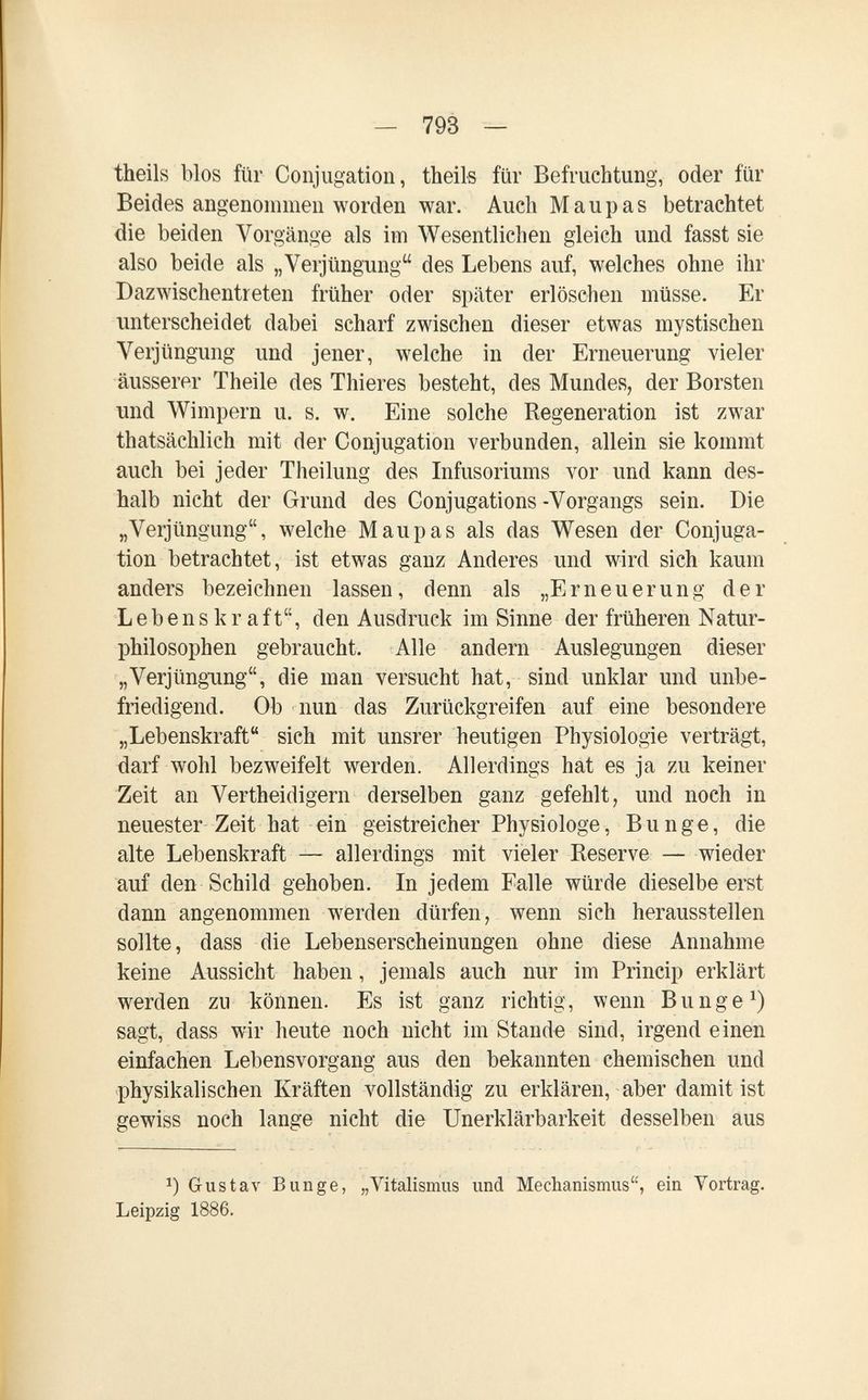 — 793 — theils bios für Conjugation, theils für Befruchtung, oder für Beides angenommen worden war. Auch M a u p a s betrachtet die beiden Vorgänge als im Wesentlichen gleich und fasst sie also beide als „Verjüngung des Lebens auf, welches ohne ihr Dazwischentreten früher oder später erlöschen müsse. Er unterscheidet dabei scharf zwischen dieser etwas mystischen Verjüngung und jener, welche in der Erneuerung vieler äusserer Theile des Thieres besteht, des Mundes, der Borsten und Wimpern u. s. w. Eine solche Regeneration ist zwar thatsächlich mit der Conjugation verbunden, allein sie kommt auch bei jeder Theilung des Infusoriums vor und kann des¬ halb nicht der Grund des Conjugations -Vorgangs sein. Die „Verjüngung, welche Maupas als das Wesen der Conjuga¬ tion betrachtet, ist etwas ganz Anderes und wird sich kaum anders bezeichnen lassen, denn als „Erneuerung der Lebenskraft, den Ausdruck im Sinne der früheren Natur¬ philosophen gebraucht. Alle andern Auslegungen dieser „Verjüngung, die man versucht hat, sind unklar und unbe¬ friedigend. Ob nun das Zurückgreifen auf eine besondere „Lebenskraft sich mit unsrer heutigen Physiologie verträgt, darf wohl bezweifelt werden. Allerdings hat es ja zu keiner Zeit an Vertheidigern derselben ganz gefehlt, und noch in neuester Zeit hat ein geistreicher Physiologe, Bunge, die alte Lebenskraft — allerdings mit vieler Reserve — wieder auf den Schild gehoben. In jedem Falle würde dieselbeerst dann angenommen werden dürfen, wenn sich herausstellen sollte, dass die Lebenserscheinungen ohne diese Annahme keine Aussicht haben, jemals auch nur im Princip erklärt werden zu können. Es ist ganz richtig, wenn В unge sagt, dass wir heute noch nicht im Stand« sind, irgend einen einfachen Lebensvorgang aus den bekannten chemischen und physikalischen Kräften vollständig zu erklären, aber damit ist gewiss noch lange nicht die Unerklärbarkeit desselben aus Gustav Bunge, „l^talismus und Mechanismus, ein Yortrag. Leipzig 1886.