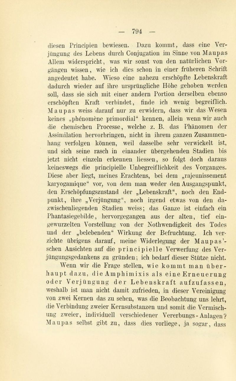 — 794 — diesen Principien bewiesen. Dazu kommt, dass eine Ver¬ jüngung des Lebens durch Conjugation im Sinne von Maupas Allem widerspricht, was wir sonst von den natürlichen Vor¬ gängen wissen, wie ich dies schon in einer früheren Schrift angedeutet habe. Wieso eine nahezu erschöpfte Lebenskraft dadurch wieder auf ihre ursprüngliche Höhe gehoben werden soll, dass sie sich mit einer andern Portion derselben ebenso erschöpften Kraft verbindet, finde ich wenig begreiflich. M aupas weiss darauf nur zu erwidern, dass wir das Wesen keines „phénomène primordial kennen, allein wenn wir auch die chemischen Processe, welche z. B. das Phänomen der Assimilation hervorbringen, nicht in ihrem ganzen Zusammen¬ hang verfolgen können, weil dasselbe sehr verwickelt ist, und sieh seine rasch in einander übergehenden Stadien bis jetzt nicht einzeln erkennen Hessen, so folgt doch daraus keineswegs die principielle Unbegreiflichkeit des Vorganges. Diese aber liegt, meines Erachtens, bei dem „rajeunissement karyogamique vor, von dem man weder den Ausgangspunkt, den Erschöpfungszustand der „Lebenskraft, noch den End¬ punkt, ihre „Verjüngung, noch irgend etwas von den da¬ zwischenliegenden Stadien weiss; das Ganze ist einfach ein Phantasiegebilde, hervorgegangen aus der alten, tief ein¬ gewurzelten Vorstellung von der Nothwendigkeit des Todes und der „belebenden Wirkung der Befruchtung. Ich ver¬ zichte übrigens darauf, meine Widerlegung der M aupas'- sehen Ansichten auf die principielle Verwerfung des Ver¬ jüngungsgedankens zu gründen; ich bedarf dieser Stütze nicht. Wenn wir die Frage stellen, wie kommt man über¬ haupt dazu, die Amphimixis als eine Erneuerung oder Verjüngung der Lebenskraft aufzufassen, weshalb ist man nicht damit zufrieden, in dieser Vereinigung von zwei Kernen das zu sehen, was die Beobachtung uns lehrt, die Verbindung zweier Kernsubstanzen und somit die Vermisch¬ ung zweier, individuell verschiedener Vererbungs-Anlagen? Maupas selbst gibt zu, dass dies vorliege, ja sogar, dass