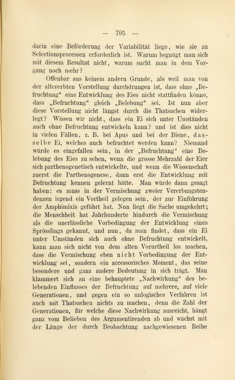 — 795 — darin eine Beförderung der Variabilität liege, wie sie zu Selectionsprocessen erforderlich ist. Warum begnügt man sich mit diesem Resultat nicht, warum sucht man in dem Vor¬ gang noch mehr? Offenbar aus keinem andern Grunde, als weil man von der altererbten Vorstellung durchdrungen ist, dass ohne „Be¬ fruchtung eine Entwicklung des Eies nicht stattfinden könne, dass „Befruchtung gleich „Belebung sei. Ist nun aber diese A^orstellung nicht längst durch die Thatsachen wider¬ legt? Wissen wir nicht, dass ein Ei sich unter Umständen auch ohne Befruchtung entwickeln kann? und ist dies nicht in vielen Fällen, z. B. bei Apus und bei der Biene, das¬ selbe Ei, welches auch befruchtet werden kann? Niemand würde es eingefallen sein, in der „Befruchtung eine Be¬ lebung des Eies zu sehen, wenn die grosse Mehrzahl der Eier sich parthenogenetisch entwickelte, und wenn die Wissenschaft zuerst die Parthenogenese, dann erst die Entwicklung mit Befruchtung kennen gelernt hätte. Man würde dann gesagt haben: es muss in der Vermischung zweier Vererbungsten¬ denzen irgend ein Vortheil gelegen sein, der zur Einführung der Amphimixis geführt hat. Nun liegt die Sache umgekehrt ; die Menschheit hat Jahrhunderte hindurch die Vermischung als die unerlässliche Vorbedingung der Entwicklung eines Sprösslings gekannt, und nun, da man findet, dass ein Ei unter Umständen sich auch ohne Befruchtung entwickelt, kann man sich nicht von dem alten Vorurtheil los machen, dass die Vermischung eben nicht Vorbedingung der Ent¬ wicklung sei, sondern ein accessorisches Moment, das seine besondere und ganz andere Bedeutung in sich trägt. Man klammert sich an eine behauptete „Nachwirkung des be¬ lebenden Einflusses der Befruchtung auf mehrere, auf viele Generationen, und gegen ein so unlogisches Verfahren ist auch mit Thatsachen nichts zu machen, denn die Zahl der Generationen, für welche diese Nachwirkung ausreicht, hängt ganz vom Belieben des Argumentirenden ab und wächst mit der Länge der durch Beobachtung nachgewiesenen Reihe