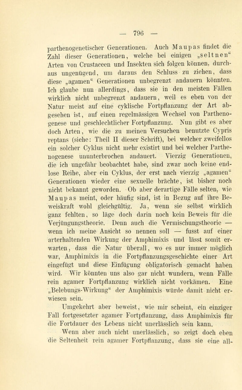 — 796 — parthenogenetischer Generationen. Auch Maupas findet die Zahl dieser Generationen, welche bei einigen „seltnen Arten von Crustaceen und Insekten sich folgen können, durch¬ aus ungenügend, um daraus den Schluss zu ziehen, dass diese „agamen Generationen unbegrenzt andauern könnten. Ich glaube nun allerdings, dass sie in den meisten Fällen wirklich nicht unbegrenzt andauern, weil es eben von der Natur meist auf eine cyklische Fortpflanzung der Art ab¬ gesehen ist, auf einen regelmässigen Wechsel von Partheno¬ genese und geschlechtlicher Fortpflanzung. Nun gibt es aber doch Arten, wie die zu meinen Versuchen benutzte Cypris reptans (siehe : Theil II dieser Schrift), bei welcher zweifellos ein solcher Cyklus nicht mehr existirt und bei welcher Parthe¬ nogenese ununterbrochen andauert. Vierzig Generationen, die ich ungefähr beobachtet habe, sind zwar noch keine end¬ lose Reihe, aber ein Cyklus, der erst nach vierzig „agamen Generationen wieder eine sexuelle brächte, ist bisher noch nicht bekannt geworden. Ob aber derartige Fälle selten, wie Maupas meint, oder häufig sind, ist in Bezug auf ihre Be¬ weiskraft wohl gleichgültig. Ja, wenn sie selbst wirklich ganz fehlten, so läge doch darin noch kein Beweis für die Verjüngungstheorie. Denn auch die Vermischungstheorie — wenn ich meine Ansicht so nennen soll — fusst auf einer arterhaltenden Wirkung der Amphimixis und lässt somit er¬ warten, dass die Natur überall, w^o es nur immer möglich war. Amphimixis in die Fortpflanzungsgeschichte einer Art eingefügt und diese í]infügung obligatorisch gemacht haben wird. Wir könnten uns also gar nicht wundern, wenn Fälle rein agamer Fortpflanzung wirklich nicht vorkämen. Eine „Belebungs-Wirkung der Amphimixis würde damit nicht er¬ wiesen sein. Umgekehrt aber beweist, wie mir scheint, ein einziger Fall fortgesetzter agamer Fortpflanzung, dass Amphimixis für die Fortdauer des Lebens nicht unerlässlich sein kann. Wenn aber auch nicht unerlässlich, so zeigt doch eben die Seltenheit rein agamer Fortpflanzung, dass sie eine all-
