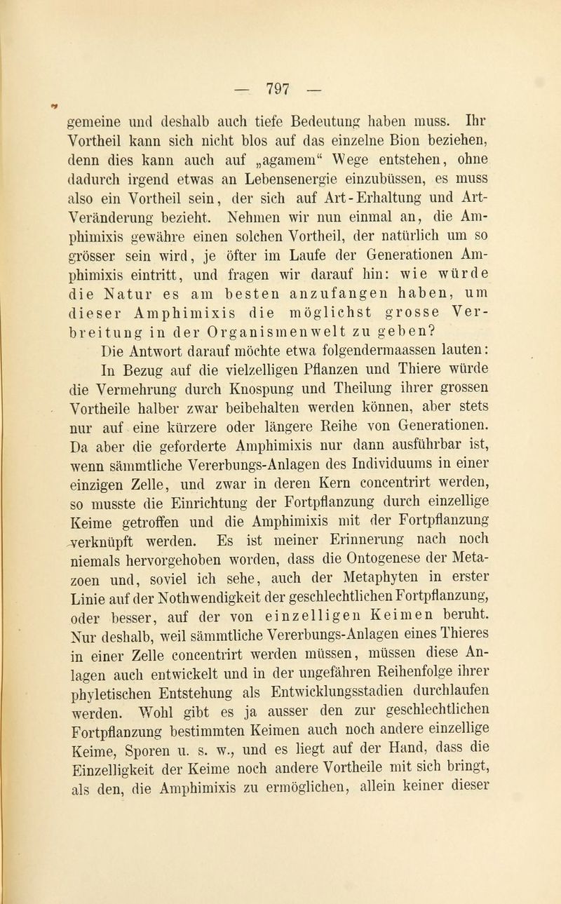 — 797 — gemeine und deshalb auch tiefe Bedeutung haben muss. Ihr Vortheil kann sich nicht blos auf das einzelne Bion beziehen, denn dies kann auch auf „agameni Wege entstehen, ohne dadurch irgend etwas an Lebensenergie einzubüssen, es muss also ein Vortheil sein, der sich auf Art - Erhaltung und Art- Veränderung bezieht. Nehmen wir nun einmal an, die Am¬ phimixis gewähre einen solchen Vortheil, der natürlich um so grösser sein wird, je öfter im Laufe der Generationen Am¬ phimixis eintritt, und fragen wir darauf hin: wie würde die Natur es am besten anzufangen haben, um dieser Amphimixis die möglichst grosse Ver¬ breitung in der Organismen weit zu geben? Die Antwort darauf möchte etwa folgendermaassen lauten : In Bezug auf die vielzelligen Pflanzen und Thiere würde die Vermehrung durch Knospung und Theilung ihrer grossen Vortheile halber zwar beibehalten werden können, aber stets nur auf eine kürzere oder längere Reihe von Generationen. Da aber die geforderte Amphimixis nur dann ausführbar ist, wenn sämmtliche Vererbungs-Anlagen des Individuums in einer einzigen Zelle, und zwar in deren Kern concentrirt werden, so musste die Einrichtung der Fortpflanzung durch einzellige Keime getroffen und die Amphimixis mit der Fortpflanzung verknüpft werden. Es ist meiner Erinnerung nach noch niemals hervorgehoben worden, dass die Ontogenese der Meta- zoen und, soviel ich sehe, auch der Metaphyten in erster Linie auf der Nothwendigkeit der geschlechtlichen Fortpflanzung, oder besser, auf der von einzelligen Keimen beruht. Nur deshalb, weil sämmtliche Vererbungs-Anlagen eines Thieres in einer Zelle concentrirt werden müssen, müssen diese An¬ lagen auch entwickelt und in der ungefähren Reihenfolge ihrer phyleti sehen Entstehung als Entwicklungsstadien durchlaufen werden. V/ohl gibt es ja ausser den zur geschlechtlichen Fortpflanzung bestimmten Keimen auch noch andere einzellige Keime, Sporen u. s. w., und es liegt auf der Hand, dass die Einzelligkeit der Keime noch andere Vortheile mit sich bringt, als den, die Amphimixis zu ermöglichen, allein keiner dieser