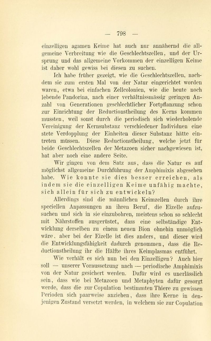 — 798 — einzelligen agamen Keime hat auch nur annähernd die all¬ gemeine Verbreitung wie die Geschlechtszellen, und der Ur¬ sprung und das allgemeine Vorkommen der einzelligen Keime ist daher wohl gewiss bei diesen zu suchen. Ich habe früher gezeigt, wie die Geschlechtszellen, nach¬ dem sie zum ersten Mal von der Natur eingerichtet worden waren, etwa bei einfachen Zellcolonien, wie die heute noch lebende Pandorina, nach einer verhältnissmässig geringen An¬ zahl von Generationen geschlechtlicher Fortpflanzung schon zur Einrichtung der Reductionstheilung des Kerns kommen mussten, weil sonst durch die periodisch sich wiederholende Vereinigung der Kernsubstanz verschiedener Individuen eine stete Verdopplung der Einheiten dieser Substanz hätte ein¬ treten müssen. Diese Reductionstheilung, w^elche jetzt für beide Geschlechtszellen der ]\Ietazoen sicher nachgewiesen ist, hat aber noch eine andere Seite. Wir gingen von dem Satz aus, dass die Natur es auf möglichst allgemeine Durchführung der Amphimixis abgesehen habe. Wie konnte sie dies besser erreichen, als indem sie die einzelligen Keime unfähig machte, sich allein für sich zu entwickeln? Allerdings sind die männlichen Keimzellen durch ihre speci eilen Anpassungen an ihren Beruf, die Eizelle aufzu¬ suchen und sich in sie einzubohren, meistens schon so schlecht mit Nährstoffen ausgerüstet, dass eine selbständige Ent¬ wicklung derselben zu einem neuen Bion ohnehin unmöglich wäre, aber bei der Eizelle ist dies anders, und dieser wird die Entwicklungsfähigkeit dadurch genommen, dass die Re¬ ductionstheilung ihr die Hälfte ihres Keimplasmas entführt. Wie verhält es sich nun bei den Einzelligen? Auch hier soll — unserer Voraussetzung nach — periodische Amphimixis von der Natur gesichert werden. Dafür wird es unerlässlich sein, dass wie bei Metazoen und Metaphyten dafür gesorgt werde, dass die zur Copulation bestimmten Thiere zu gewissen Perioden sich paarweise anziehen, dass ihre Kerne in den¬ jenigen Zustand versetzt werden, in welchem sie zur Copulation