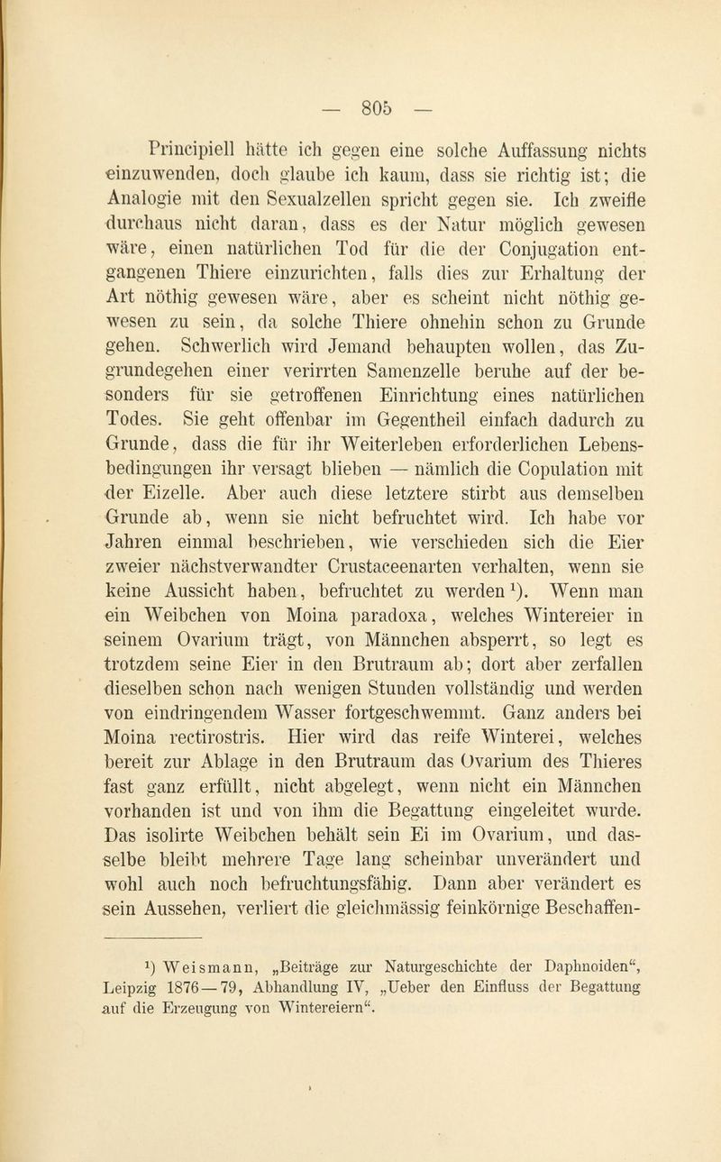 — 805 — Principien hätte ich gegen eine solche Auffassung nichts einzuwenden, doch glaube ich kaum, dass sie richtig ist; die Analogie mit den Sexualzellen spricht gegen sie. Ich zweifle durchaus nicht daran, dass es der Natur möglich gewesen wäre, einen natürlichen Tod für die der Conjugation ent¬ gangenen Thiere einzurichten, falls dies zur Erhaltung der Art nöthig gewesen wäre, aber es scheint nicht nöthig ge¬ wesen zu sein, da solche Thiere ohnehin schon zu Grunde gehen. Schwerlich wird Jemand behaupten wollen, das Zu¬ grundegehen einer verirrten Samenzelle beruhe auf der be¬ sonders für sie getroffenen Einrichtung eines natürlichen Todes. Sie geht offenbar im Gegentheil einfach dadurch zu Grunde, dass die für ihr Weiterleben erforderlichen Lebens¬ bedingungen ihr versagt blieben — nämlich die Copulation mit der Eizelle. Aber auch diese letztere stirbt aus demselben Grunde ab, wenn sie nicht befruchtet wird. Ich habe vor Jahren einmal beschrieben, wie verschieden sich die Eier zweier nächstverwandter Crustaceenarten verhalten, wenn sie keine Aussicht haben, befruchtet zu werden^). Wenn man ein Weibchen von Moina paradoxa, welches Wintereier in seinem Ovarium trägt, von Männchen absperrt, so legt es trotzdem seine Eier in den Brutraum ab; dort aber zerfallen dieselben schon nach wenigen Stunden vollständig und werden von eindringendem Wasser fortgeschwemmt. Ganz anders bei Moina rectirostris. Hier wird das reife Winterei, welches bereit zur Ablage in den Brutraum das Ovarium des Thieres fast ganz erfüllt, nicht abgelegt, wenn nicht ein Männchen vorhanden ist und von ihm die Begattung eingeleitet wurde. Das isolirte Weibchen behält sein Ei im Ovarium, und das¬ selbe bleibt mehrere Tage lang scheinbar unverändert und wohl auch noch befruchtungsfähig. Dann aber verändert es sein Aussehen, verliert die gleichmässig feinkörnige Beschaifen- Weismann, „Beiträge zur Naturgeschichte der Daphnoiden, Leipzig 1876 — 79, Abhandlung IV, „Ueber den Einfluss der Begattung auf die Erzeugung von Wintereiern.
