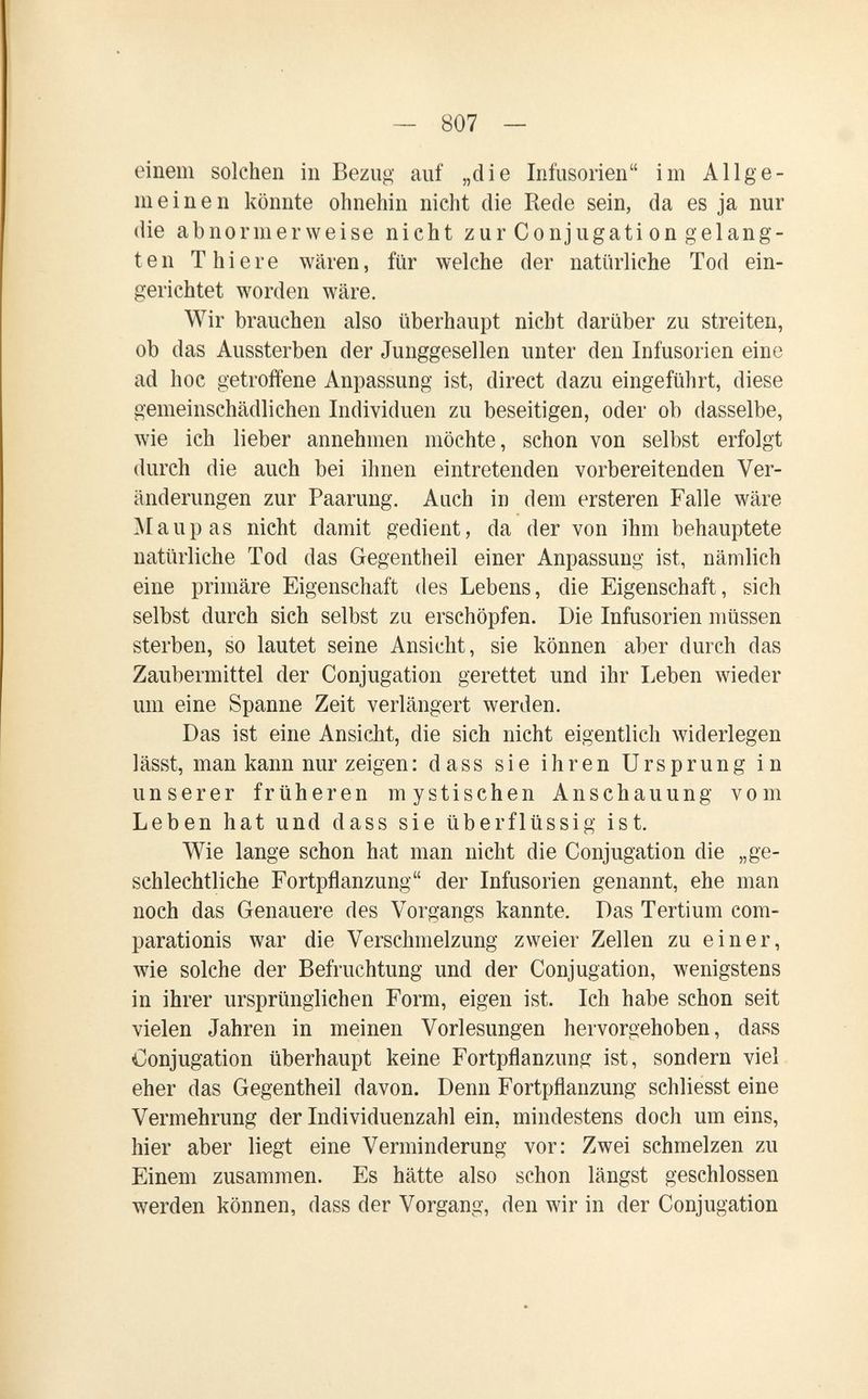 — 807 — einem solchen in Bezug auf „die Infusorien im Allge¬ meinen könnte ohnehin nicht die Rede sein, da es ja nur die abnormerweise nicht zur Conjugation gelang¬ ten T hiere wären, für welche der natürliche Tod ein¬ gerichtet worden wäre. Wir brauchen also überhaupt nicht darüber zu streiten, ob das Aussterben der Junggesellen unter den Infusorien eine ad hoc getroffene Anpassung ist, direct dazu eingeführt, diese gemeinschädlichen Individuen zu beseitigen, oder ob dasselbe, wie ich lieber annehmen möchte, schon von selbst erfolgt durch die auch bei ihnen eintretenden vorbereitenden Ver¬ änderungen zur Paarung. Auch in dem ersteren Falle wäre .Л1 aupas nicht damit gedient, da der von ihm behauptete natürliche Tod das Gegentheil einer Anpassung ist, nämlich eine primäre Eigenschaft des Lebens, die Eigenschaft, sich selbst durch sich selbst zu erschöpfen. Die Infusorien müssen sterben, so lautet seine Ansicht, sie können aber durch das Zaubermittel der Conjugation gerettet und ihr Leben wieder um eine Spanne Zeit verlängert werden. Das ist eine Ansicht, die sich nicht eigentlich widerlegen lässt, man kann nur zeigen : dass sie ihren Ursprung in unserer früheren mystischen Anschauung vom Leben hat und dass sie überflüssig ist. Wie lange schon hat man nicht die Conjugation die „ge¬ schlechtliche Fortpflanzung der Infusorien genannt, ehe man noch das Genauere des Vorgangs kannte. Das Tertium com- parationis war die Verschmelzung zweier Zellen zu einer, wie solche der Befruchtung und der Conjugation, wenigstens in ihrer ursprünglichen Form, eigen ist. Ich habe schon seit vielen Jahren in meinen Vorlesungen hervorgehoben, dass Conjugation überhaupt keine Fortpflanzung ist, sondern viel eher das Gegentheil davon. Denn Fortpflanzung schliesst eine Vermehrung der Individuenzahl ein, mindestens doch um eins, hier aber liegt eine Verminderung vor: Zwei schmelzen zu Einem zusammen. Es hätte also schon längst geschlossen werden können, dass der Vorgang, den wir in der Conjugation