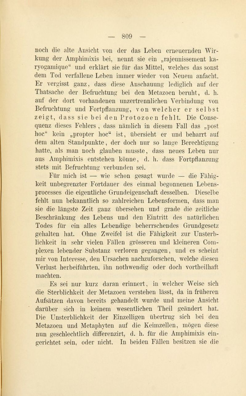 — 809 — noch die alte Ansicht von der das Leben erneuernden Wir¬ kung der Amphimixis bei, nennt sie ein „rajeunissement ka- ryogamique und erklärt sie für das Mittel, welches das sonst dem Tod verfallene Leben immer wieder von Neuem anfacht. Er vergisst ganz, dass diese Anschauung lediglich auf der Thatsache der Befruchtung bei den Metazoen beruht, d. h. auf der dort vorhandenen unzertrennlichen Verbindung von Befruchtung und Fortpflanzung, von welcher er selbst zeigt, dass sie bei den Protozoen fehlt. Die Conse- quenz dieses Fehlers , dass nämlich in diesem Fall das „post hoe kein „propter hoe ist, übersieht er und beharrt auf dem alten Standpunkte, der doch nur so lauge Berechtigung hatte, als man noch glauben musste, dass neues Leben nur aus Amphimixis entstehen könne, d. h. dass Fortpflanzung stets mit Befruchtung verbunden sei. Für mich ist — wie schon gesagt wurde — die Fähig¬ keit unbegrenzter Fortdauer des einmal begonnenen Lebens- processes die eigentliche Grundeigenschaft desselben. Dieselbe fehlt nun bekanntlich so zahlreichen Lebensformen, dass man sie die längste Zeit ganz übersehen und grade die zeitliche Beschränkung des Lebens und den Eintritt des natürlichen Todes für ein alles Lebendige beherrschendes Grundgesetz gehalten hat. Ohne Zweifel ist die Fähigkeit zur Unsterb¬ lichkeit in sehr vielen Fällen grösseren und kleineren Com- plexen lebender Substanz verloren gegangen, und es scheint mir von Interesse, den Ursachen nachzuforschen, welche diesen Verlust herbeiführten, ihn nothwendig oder doch vortheilhaft machten. Es sei nur kurz daran erinnert, in welcher Weise sich die Sterblichkeit der Metazoen verstehen lässt, da in früheren Aufsätzen davon bereits gehandelt wurde und meine Ansicht darüber sich in keinem wesentlichen Theil geändert hat. Die Unsterblichkeit der Einzelligen übertrug sich bei den Metazoen und Metaphyten auf die Keimzellen, mögen diese mm geschlechtlich differenzirt, d. h. für die Amphimixis ein¬ gerichtet sein, oder nicht. In beiden Fällen besitzen sie die