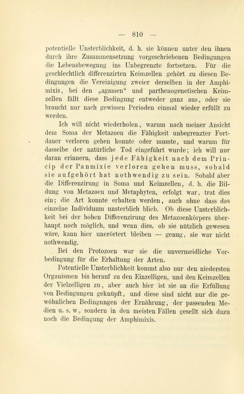 — 810 — potentielle Unsterblichkeit, d. h, sie können unter den ihnen durch ihre Zusammensetzung vorgeschriebenen Bedingungen die Lebensbewegung ins Unbegrenzte fortsetzen. Für die geschlechtlich differenzirten Keimzellen gehört zu diesen Be¬ dingungen die Vereinigung zweier derselben in der Amphi¬ mixis, bei den „agamen und parthenogenetisehen Keim¬ zellen fällt diese Bedingung entweder ganz aus, oder sie braucht nur nach gewissen Perioden einmal wieder erfüllt zu werden. Ich will nicht wiederholen, warum nach meiner Ansicht dem Soma der Metazoen die Fähigkeit unbegrenzter Fort¬ dauer verloren gehen konnte oder musste, und warum für dasselbe der natürliche Tod eingeführt wurde; ich will nur daran erinnern, dass jede Fähigkeit nach dem Prin- cip der Panmixie verloren gehen muss, sobald sie aufgehört hat nothwendig zu sein. Sobald aber die Differenzirung in Soma und Keimzellen, d. h. die Bil¬ dung von Metazoen und Metaphyten, erfolgt war, trat dies ein; die Art konnte erhalten werden, auch ohne dass das einzelne Individuum unsterblich blieb. Ob diese Unsterblich¬ keit bei der hohen Differenzirung des Metazoenkörpers über¬ haupt noch möglich, und wenn dies, ob sie nützlich gewesen wäre, kann hier unerörtert bleiben — genug, sie war nicht nothwendig. . Bei den Protozoen war sie die unvermeidliche Vor¬ bedingung für die Erhaltung der Arten. Potentielle Unsterblichkeit kommt also nur den niedersten Organismen bis herauf zu den Einzelligen, und den Keimzellen der Vielzelligen zu, aber auch hier ist sie an die Erfüllung von Bedingungen geknüpft, und diese sind nicht nur die ge¬ wöhnlichen Bedingungen der Ernährung, der passenden Me¬ dien u. s. w,, sondern in den meisten Fällen gesellt sich dazu noch die Bedingung der Amphimixis.