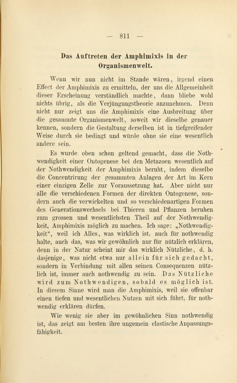— 811 — Das Auftreten der Amphimixis in der Organismenwelt. Wenn wir nun nicht im Stande wären, irgend einen Effect der Amphimixis zu ermitteln, der uns die Allgemeinheit dieser Erscheinung verständlich machte, dann bliebe wohl nichts übrig, als die Verjüngungstheorie anzunehmen. Denn nicht nur zeigt uns die Amphimixis eine Ausbreitung über die gesanunte Organismenwelt, soweit wir dieselbe genauer kennen, sondern die Gestaltung derselben ist in tiefgreifender Weise durch sie bedingt und würde ohne sie eine wesentlich andere sein. • Es wurde oben schon geltend gemacht, dass die Noth- wendigkeit einer Ontogenese bei den Metazoen wesentlich auf der Nothwendigkeit der Amphimixis beruht, indem dieselbe die Concentrirung der gesammten Anlagen der Art im Kern einer einzigen Zelle zur Voraussetzung hat. Aber nicht nur alle die verschiedenen Formen der direkten Ontogenese, son¬ dern auch die verwickelten und so verschiedenartigen Foimen des Generationswechsels bei Thieren und Pflanzen beruhen zum grossen und wesentlichsten Theil auf der Nothwendig- keit. Amphimixis möglich zu machen. Ich sage: „Nothwendig- keit, weil ich Alles, was wirklich ist, auch für nothwendig halte, auch das, was wir gewöhnlich nur für nützlich erklären, denn in der Natur scheint mir das wirklich Nützliche, d. h. dasjenige, was nicht etwa nur allein für sich gedacht, sondern in Verbindung mit allen seinen Consequenzen nütz¬ lich ist, immer auch nothwendig zu sein. Das Nützliche wird zum Nothwendigen, sobald es möglich ist. In diesem Sinne wird man die Amphimixis, weil sie offenbar einen tiefen und wesentlichen Nutzen mit sich führt, für noth¬ wendig erklären dürfen. Wie wenig sie aber im gewöhnlichen Sinn nothwendig ist, das zeigt am besten ihre ungemein elastische Anpassungs¬ fähigkeit.