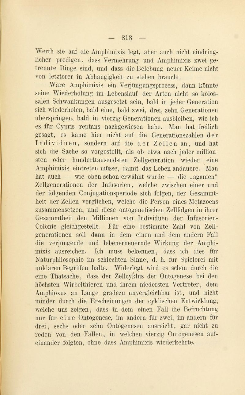 — 813 — Werth sie auf die Amphimixis legt, aber auch nicht eindring¬ licher predigen, dass Vermehrung und Amphimixis zwei ge¬ trennte Dinge sind, und dass die Belebung neuer Keime nicht von letzterer in Abhängigkeit zu stehen braucht. Wäre Amphimixis ein Verjüngungsprocess, dann könnte seine Wiederholung im Lebenslauf der Arten nicht so kolos¬ salen Schwankungen ausgesetzt sein, bald in jeder Generation sich wiederholen, bald eine, bald zwei, drei, zehn Generationen überspringen, bald in vierzig Generationen ausbleiben, wie ich es für Cypris reptans nachgewiesen habe. Man hat freilich gesagt, es käme hier nicht auf die Generationszahlen der Individuen, sondern auf die der Zellen an, und hat sich die Sache so vorgestellt, als ob etwa nach jeder million¬ sten oder hunderttausendsten Zellgeneration wieder eine Amphimixis eintreten müsse, damit das Leben andauere. Man hat auch — wie oben schon erwähnt wurde — die „aganien Zellgenerationen der Infusorien, welche zwischen einer und der folgenden Conjugationsperiode sich folgen, der Gesammt- heit der Zellen verglichen, welche die Person eines Metazoens zusammensetzen, und diese ontogenetischen Zellfolgen in ihrer Gesammtheit den Millionen von Individuen der Infusorien- Colonie gleichgestellt. Für eine bestimmte Zahl von Zell¬ generationen soll dann in dem einen und dem andern Fall die verjüngende und lebenerneuernde Wirkung der Amphi¬ mixis ausreichen. Ich muss bekennen, dass ich dies für Naturphilosophie im schlechten Sinne, d. h. für Spielerei mit unklaren Begriffen halte. Widerlegt wird es schon durch die eine Thatsache, dass der Zellcyi:lus der Ontogenese bei den höchsten Wirbelthieren und ihrem niedersten Vertreter, dem Amphioxus an Länge gradezu unvergleichbar ist, und nicht minder durch die Erscheinungen der cyklischen Entwicklung, welche uns zeigen, dass in dem einen Fall die Befruchtung nur für eine Ontogenese, im andern für zwei, im andern für drei, sechs oder zehn Ontogenesen ausreicht, gar nicht zu reden von den Fällen, in welchen vierzig Ontogenesen auf¬ einander folgten, ohne dass Amphimixis wiederkehrte.
