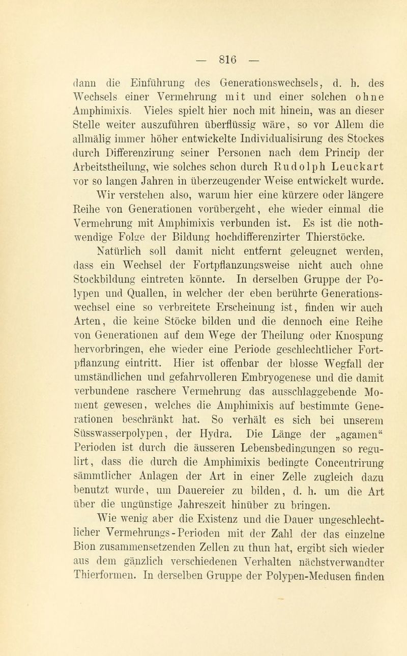 — 816 — dann die Einführung des Generationswechsels, d. h. des Wechsels einer Vermehrung mit und einer solchen ohne Amphimixis. Vieles spielt hier noch mit hinein, was an dieser Stelle weiter auszuführen überflüssig wäre, so vor Allem die allmälig immer höher entwickelte Individualisirung des Stockes durch Differenzirung seiner Personen nach dem Princip der Arbeitstheilung, wie solches schon durch Rudolph Leuckart vor so langen Jahren in überzeugender Weise entwickelt wurde. Wir verstehen also, warum hier eine kürzere oder längere Reihe von Generationen vorübergeht, ehe wieder einmal die Vermehrung mit Amphimixis verbunden ist. Es ist die noth- wendige Folue der Bildung hochdifferenzirter Thierstöcke. Natürlich soll damit nicht entfernt geleugnet werden, dass ein Wechsel der Fortpflanzungsweise nicht auch ohne Stockbildung eintreten könnte. In derselben Gruppe der Po¬ lypen und Quallen, in welcher der eben berührte Generations¬ wechsel eine so verbreitete Erscheinung ist, finden wir auch Arten, die keine Stöcke bilden und die dennoch eine Reihe von Generationen auf dem Wege der Theilung oder Knospung hervorbringen, ehe wieder eine Periode geschlechtlicher Fort¬ pflanzung eintritt. Hier ist offenbar der blosse Wegfall der umständlichen und gefahrvolleren Embryogenese und die damit verbundene raschere Vermehrung das ausschlaggebende Mo¬ ment gewesen, welches die Amphimixis auf bestimmte Gene¬ rationen beschränkt hat. So verhält es sich bei unserem Süsswasserpolypen, der Hydra. Die Länge der „agamen Perioden ist durch die äusseren Lebensbedingungen so regu- lirt, dass die durch die Amphimixis bedingte Concentrirung sämmtlicher Anlagen der Art in einer Zelle zugleich dazu benutzt wurde, um Dauereier zu bilden, d. h. um die Art über die ungünstige Jahreszeit hinüber zu bringen. Wie wenig aber die Existenz und die Dauer ungeschlecht¬ licher Vermehrungs-Perioden mit der Zahl der das einzelne Bion zusammensetzenden Zellen zu thun hat, ergibt sich wieder aus dem gänzlich veischiedenen Verhalten nächstverwandter Thierformen. In derselben Gruppe der Polypen-Medusen finden