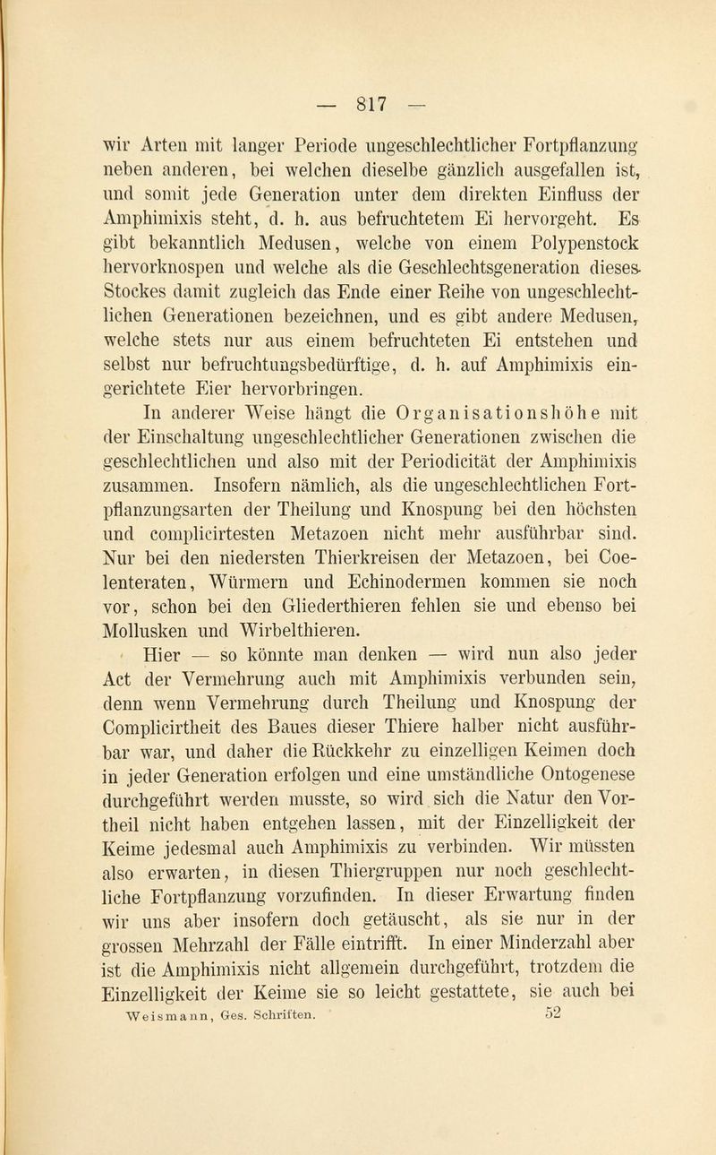 — 817 - wir Arten mit langer Periode ungeschlechtlicher Fortpflanzimg neben anderen, bei welchen dieselbe gänzlich ausgefallen ist, und somit jede Generation unter dem direkten Einfluss der Amphimixis steht, d. h. aus befruchtetem Ei hervorgeht. Es gibt bekanntlich Medusen, welche von einem Polypenstock hervorknospen und welche als die Geschlechtsgeneration dieses Stockes damit zugleich das Ende einer Reihe von ungeschlecht¬ lichen Generationen bezeichnen, und es gibt andere Medusen, welche stets nur aus einem befruchteten Ei entstehen und selbst nur befruchtungsbedürftige, d. h. auf Amphimixis ein¬ gerichtete p]ier hervorbringen. In anderer Weise hängt die Organisations höh e mit der Einschaltung ungeschlechtlicher Generationen zwischen die geschlechtlichen und also mit der Periodicität der Amphimixis zusammen. Insofern nämlich, als die ungeschlechtlichen Fort¬ pflanzungsarten der Theilung und Knospung bei den höchsten und complicirtesten Metazoen nicht mehr ausführbar sind. Nur bei den niedersten Thierkreisen der Metazoen, bei Coe- lenteraten, Würmern und Echinodermen kommen sie noch vor, schon bei den Gliederthieren fehlen sie und ebenso bei Mollusken und Wirbelthieren. Hier — so könnte man denken — wird nun also jeder Act der Vermehrung auch mit Amphimixis verbunden sein, denn wenn Vermehrung durch Theilung und Knospung der Complicirtheit des Baues dieser Thiere halber nicht ausführ¬ bar war, und daher die Rückkehr zu einzelligen Keimen doch in jeder Generation erfolgen und eine umständliche Ontogenese durchgeführt werden musste, so wird sich die Xatur den Vor¬ theil nicht haben entgehen lassen, mit der Einzelligkeit der Keime jedesmal auch Amphimixis zu verbinden. Wir müssten also erwarten, in diesen Thiergruppen nur noch geschlecht¬ liche Fortpflanzung vorzufinden. In dieser Erwartung finden wir uns aber insofern doch getäuscht, als sie nur in der grossen Mehrzahl der Fälle eintrifft. In einer Minderzahl aber ist die Amphimixis nicht allgemein durchgeführt, trotzdem die Einzelligkeit der Keime sie so leicht gestattete, sie auch bei Weismann, Ges. Schriften. 52