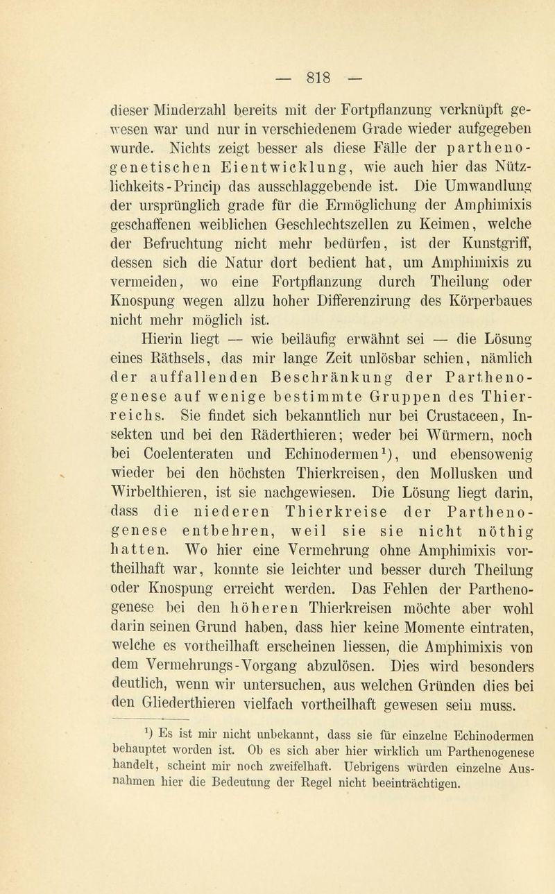 — 818 — dieser Minderzahl bereits mit der Fortpflanzung verknüpft ge- ^^ esen war und nur in verschiedenem Grade wieder aufgegeben wurde. Nichts zeigt besser als diese Fälle der partheno- genetischen Eientwicklung, wie auch hier das Nütz- lichkeits - Princip das ausschlaggebende ist. Die Umwandlung der ursprünglich grade für die Ermöglichung der Amphimixis geschaffenen weiblichen Geschlechtszellen zu Keimen, welche der Befruchtung nicht mehr bedürfen, ist der Kunstgriff, dessen sich die Natur dort bedient hat, um Amphimixis zu vermeiden, wo eine Fortpflanzung durch Theilung oder Knospung wegen allzu hoher Differenzirung des Körperbaues nicht mehr möglich ist. Hierin liegt — wie beiläufig erwähnt sei — die Lösung eines Räthsels, das mir lange Zeit unlösbar schien, nämlich der auffallenden Beschränkung der Partheno¬ genese auf wenige bestimmte Gruppen des Thier¬ reichs. Sie findet sich bekanntlich nur bei Grustaceen, In¬ sekten und bei den Räderthieren ; weder bei Würmern, noch bei Coelenteraten und Echinodermen ^), und ebensowenig wieder bei den höchsten Thierkreisen, den Mollusken und Wirbelthieren, ist sie nachgewiesen. Die Lösung liegt darin, dass die niederen Thierkreise der Partheno¬ genese entbehren, weil sie sie nicht nöthig hatten. Wo hier eine Vermehrung ohne Amphimixis vor- theilhaft war, konnte sie leichter und besser durch Theilung oder Knospung erreicht werden. Das Fehlen der Partheno¬ genese bei den höheren Thierkreisen möchte aber wohl darin seinen Grund haben, dass hier keine Momente eintraten, welche es voitheilhaft erscheinen Hessen, die Amphimixis von dem Vermehrungs-Vorgang abzulösen. Dies wird besonders deutlich, wenn wir untersuchen, aus welchen Gründen dies bei den Gliederthieren vielfach vortheilhaft gewesen sein muss. Es ist mir nicht unbekannt, dass sie für einzelne Echinodermen behauptet worden ist. Ob es sich aber hier wirklich um Parthenogenese handelt, scheint mir noch zweifelhaft. Uebrigens würden einzelne Aus¬ nahmen hier die Bedeutung der Regel nicht beeinträchtigen.