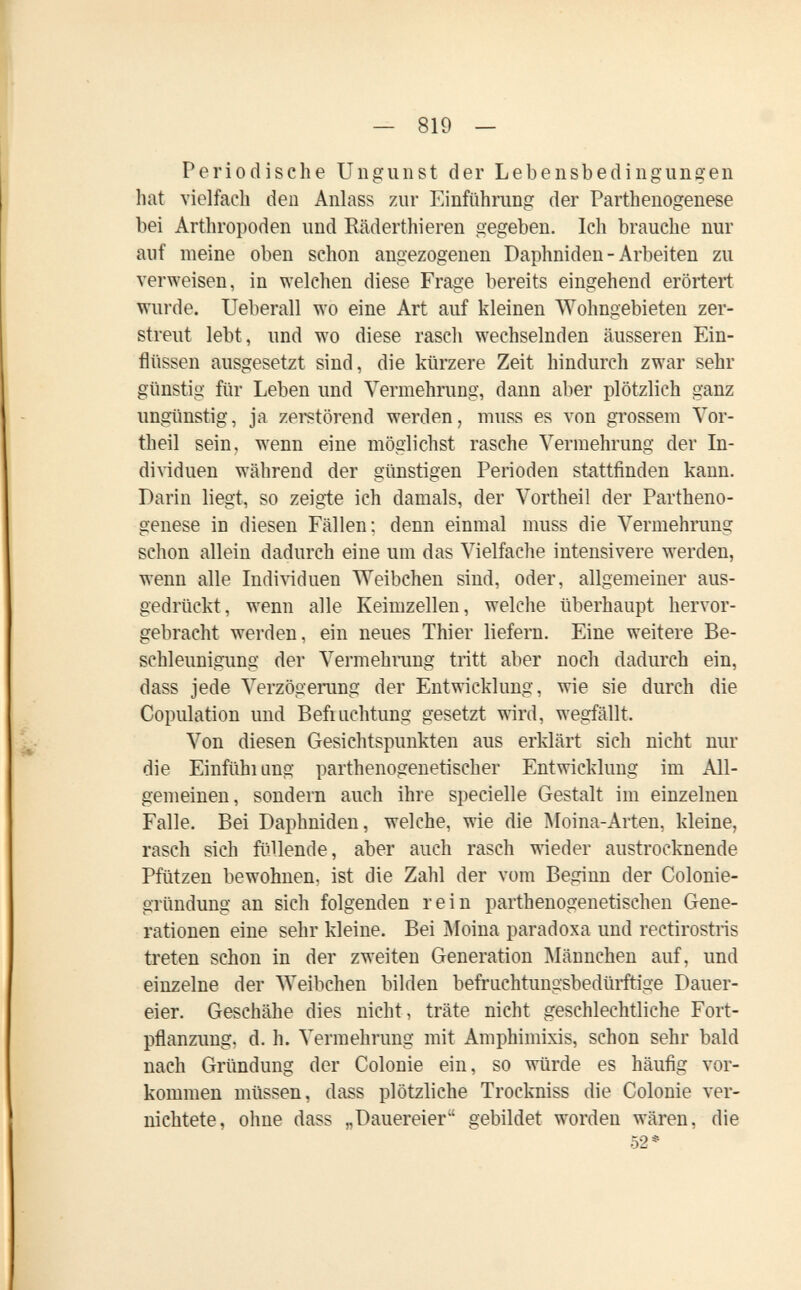 — 819 — Periodische Ungunst der Lebensbedingungen hat vielfach den Anlass zur Einführung der Parthenogenese bei Arthropoden und Eäderthieren gegeben. Ich brauche nur auf meine oben schon angezogenen Daphniden - Arbeiten zu verweisen, in welchen diese Frage bereits eingehend erörtert wurde. Ueberau wo eine Art auf kleinen Wohngebieten zer¬ streut lebt, und wo diese rasch wechselnden äusseren Ein¬ flüssen ausgesetzt sind, die kürzere Zeit hindurch zwar sehr günstig für Leben und Vermehrung, dann aber plötzlich ganz ungünstig, ja zerstörend werden, muss es von grossem Yor- theil sein, wenn eine möglichst rasche Vermehrung der In¬ dividuen während der günstigen Perioden stattfinden kann. Darin liegt, so zeigte ich damals, der Vortheil der Partheno¬ genese in diesen Fällen; denn einmal muss die Vermehrung schon allein dadurch eine um das Vielfache intensivere werden, wenn alle Indi^iduen Weibchen sind, oder, allgemeiner aus¬ gedrückt, wenn alle Keimzellen, welche überhaupt hervor¬ gebracht werden, ein neues Thier liefern. Eine weitere Be¬ schleunigung der Vermehmng tritt aber noch dadurch ein, dass jede Verzögerang der Entwicklung, wie sie durch die Copulation und Befrachtung gesetzt wird, wegfällt. Von diesen Gesichtspunkten aus erklärt sich nicht nur die Einfìihi ung parthenogenetischer Entwicklung im All¬ gemeinen, sondern auch ihre specielle Gestalt im einzelnen Falle. Bei Daphniden, welche, wie die Moina-Arten, kleine, rasch sich füllende, aber auch rasch wieder austrocknende Pfützen bewohnen, ist die Zahl der vom Beginn der Colonie- gründung an sich folgenden rein parthenogenetischen Gene¬ rationen eine sehr kleine. Bei Moina paradoxa und rectirostris treten schon in der zweiten Generation Männchen auf, und einzelne der Weibchen bilden befriichtungsbedmftige Dauer¬ eier. Geschähe dies nicht, träte nicht geschlechtliche Fort¬ pflanzung, d. h. Vermehrung mit Amphimixis, schon sehr bald nach Gründung der Colonie ein, so würde es häufig vor¬ kommen müssen, dass plötzliche Trockniss die Colonie ver¬ nichtete, ohne dass „Dauereier gebildet worden wären, die 52*