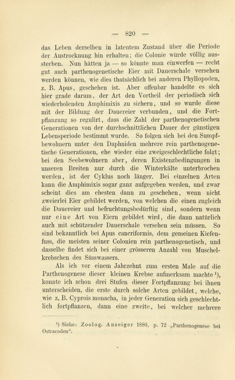 — 820 — das Leben derselben in latentem Zustand über die Periode der Austrocknung hin erhalten; die Colonie würde völlig aus¬ sterben. Nun hätten ja — so könnte man einwerfen — recht gut auch parthenogenetische Eier mit Dauerschale versehen werden können, wie dies thatsächlich bei anderen Phyllopoden, z. B. Apus, geschehen ist. Aber offenbar handelte es sich hier grade darum, der Art den Vortheil der periodisch sich wiederholenden Amphimixis zu sichern, und so wurde diese mit der Bildung der Dauereier verbunden, und die Fort¬ pflanzung so regulirt, dass die Zahl der parthenogenetischen Generationen von der durchschnittlichen Dauer der günstigen Lebensperiode bestimmt wurde. So folgen sich bei den Sumpf¬ bewohnern unter den Daphniden mehrere rein parthenogene¬ tische Generationen, ehe wieder eine zweigeschlechtliche folgt ; bei den Seebewohnern aber, deren Existenzbedingungen in unseren Breiten nur durch die Winterkälte unterbrochen werden, ist der Cyklus noch länger. Bei einzelnen Arten kann die Amphimixis sogar ganz aufgegeben werden, und zwar scheint dies am ehesten dann zu geschehen, wenn nicht zweierlei Eier gebildet werden, von welchen die einen zugleich die Dauereier und befruchtungsbedürftig sind, sondern wenn nur eine Art von Eiern gebildet wird, die dann natürlich auch mit schützender Dauerschale versehen sein müssen. So sind bekanntlich bei Apus cancriformis, dem gemeinen Kiefen¬ fuss, die meisten seiner Colonien rein parthenogenetisch, und dasselbe findet sich bei einer grösseren Anzahl von Muschel¬ krebschen des Süsswassers. Als icli vor einem Jahrzehnt zum ersten Male auf die Parthenogenese dieser kleinen Krebse aufmerksam machte^), konnte ich schon drei Stufen dieser Fortpflanzung bei ihnen unterscheiden, die erste durch solche Arten gebildet, welche, wie z. B. Cyprois monacha, in jeder Generation sich geschlecht¬ lich fortpflanzen, dann eine zweite, bei welcher mehrere 1) Siebe: Zoolog. Anzeiger 1880, p. 72 .„Parthenogenese bei Ostracoden.