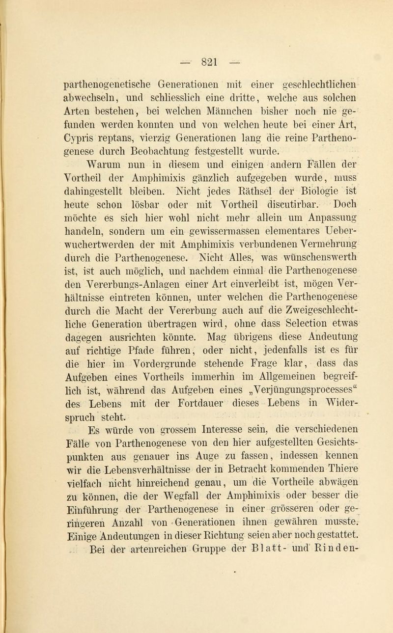 — 821 — parthenogenetische Generationen mit einer geschlechtlichen abwechseln, und schliesslich eine dritte, welche aus solchen Arten bestehen, bei welchen Männchen bisher noch nie ge¬ funden werden konnten und von welchen heute bei einer Art, Cypris reptans, vierzig Generationen lang die reine Partheno¬ genese durch Beobachtung festgestellt wurde. Warum nun in diesem und einigen andern Fällen der Vorth eil der Amphimixis gänzlich aufgegeben wurde, muss dahingestellt bleiben. Nicht jedes Räthsel der Biologie ist heute schon lösbar oder mit Vortheil discutirbar. Doch möchte es sich hier wohl nicht mehr allein um Anpassung handeln, sondern um ein gewissermassen elementares Ueber- wuchertwerden der mit Amphimixis verbundenen Vermehrung durch die Parthenogenese. Nicht Alles, was wünschenswerth ist, ist auch möglich, und nachdem einmal die Parthenogenese den Vererbungs-Anlagen einer Art einverleibt ist, mögen Ver¬ hältnisse eintreten können, unter welchen die Parthenogenese durch die Macht der Vererbung auch auf die Zweigeschlecht¬ liche Generation übertragen wird, ohne dass Selection etwas dagegen ausrichten könnte. Mag übrigens diese Andeutung auf richtige Pfade führen, oder nicht, jedenfalls ist es für die hier im Vordergrunde stehende Frage klar, dass das Aufgeben eines Vortheils immerhin im Allgemeinen begreif¬ lich ist, während das Aufgeben eines „Verjüngungsprocesses des Lebens mit der Fortdauer dieses Lebens in Wider¬ spruch steht. Es würde von grossem Interesse sein, die verschiedenen Fälle von Parthenogenese von den hier aufgestellten Gesichts¬ punkten aus genauer ins Auge zu fassen, indessen kennen wir die Lebensverhältnisse der in Betracht kommenden Thiere vielfach nicht hinreichend genau, um die Vortheile abwägen zu können, die der Wegfall der Amphimixis oder besser die Einführung der Parthenogenese in einer grösseren oder ge¬ ringeren Anzahl von Generationen ihnen gewähren musste.- Einige Andeutungen in dieser Richtung seien aber noch gestattet. Bei der artenreichen Gruppe der Blatt- und' Rinden-