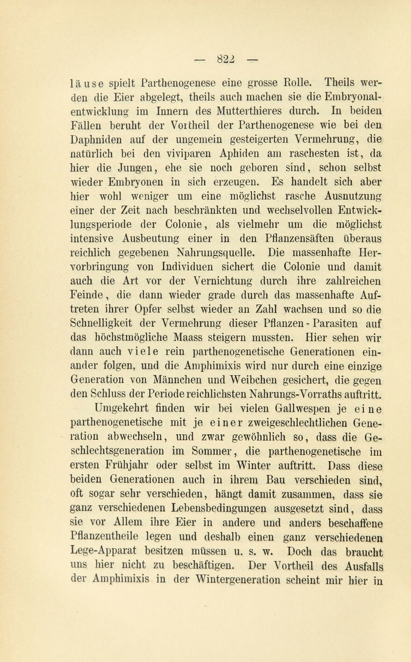 — 822 — läuse spielt Parthenogenese eine grosse Rolle. Theils wer¬ den die Eier abgelegt, theils auch machen sie die Embryonal¬ entwicklung im Innern des Mutterthier es durch. In beiden Fällen beruht der Voitheil der Parthenogenese wie bei den Daphniden auf der ungemein gesteigerten Vermehrung, die natürlich bei den viviparen Aphiden am raschesten ist, da hier die Jungen, ehe sie noch geboren sind, schon selbst wieder Embryonen in sich erzeugen. Es handelt sich aber hier wohl weniger um eine möglichst rasche Ausnutzung einer der Zeit nach beschränkten und wechselvollen Entwick¬ lungsperiode der Colonie, als vielmehr um die möglichst intensive Ausbeutung einer in den Pflanzensäften überaus reichlich gegebenen Nahrungsquelle. Die massenhafte Her¬ vorbringung von Individuen sichert die Colonie und damit auch die Art vor der Vernichtung durch ihre zahlreichen Feinde, die dann wieder grade durch das massenhafte Auf¬ treten ihrer Opfer selbst wieder an Zahl wachsen und so die Schnelligkeit der Vermehrung dieser Pflanzen - Parasiten auf das höchstmögliche Maass steigern mussten. Hier sehen wir dann auch viele rein parthenogenetische Generationen ein¬ ander folgen, und die Amphimixis wird nur durch eine einzige Generation von Männchen und Weibchen gesichert, die gegen den Schluss der Periode reichlichsten Nahrungs-Vorraths auftritt. Umgekehrt finden wir bei vielen Gallwespen je eine parthenogenetische mit je einer zweigeschlechtlichen Gene¬ ration abwechseln, und zwar gewöhnlich so, dass die Ge¬ schlechtsgeneration im Sommer, die parthenogenetische im ersten Frühjahr oder selbst im Winter auftritt. Dass diese beiden Generationen auch in ihrem Bau verschieden sind, oft sogar sehr verschieden, hängt damit zusammen, dass sie ganz verschiedenen Lebensbedingungen ausgesetzt sind, dass sie vor Allem ihre Eier in andere und anders beschaffene Pñanzentheile legen und deshalb einen ganz verschiedenen Lege-Apparat besitzen müssen u. s. w. Doch das braucht uns hier nicht zu beschäftigen. Der Vortheil des Ausfalls der Amphimixis in der Wintergeneration scheint mir hier in