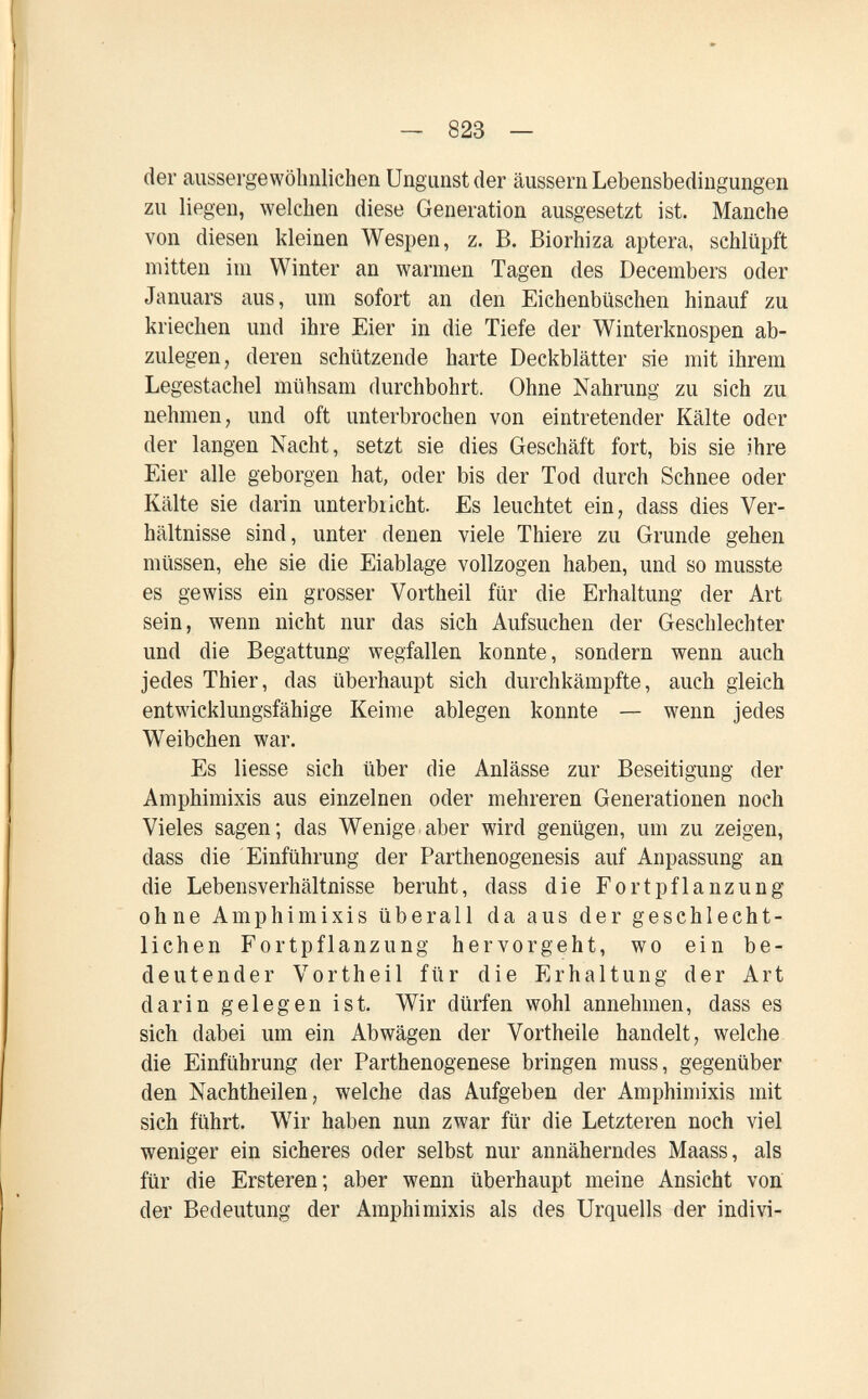 — 823 — der aussei'gewöbnlichen Ungunst der äussern Lebensbedingungen zu liegen, welchen diese Generation ausgesetzt ist. Manche von diesen kleinen Wespen, z. B. Biorhiza aptera, schlüpft mitten im Winter an warmen Tagen des Decembers oder Januars aus, um sofort an den Eichenbüschen hinauf zu kriechen und ihre Eier in die Tiefe der Winterknospen ab¬ zulegen, deren schützende harte Deckblätter sie mit ihrem Legestachel mühsam durchbohrt. Ohne Nahrung zu sich zu nehmen, und oft unterbrochen von eintretender Kälte oder der langen Nacht, setzt sie dies Geschäft fort, bis sie ihre Eier alle geborgen hat, oder bis der Tod durch Schnee oder Kälte sie darin unterbricht. Es leuchtet ein, dass dies Ver¬ hältnisse sind, unter denen viele Thiere zu Grunde gehen müssen, ehe sie die Eiablage vollzogen haben, und so musste es gewiss ein grosser Vortheil für die Erhaltung der Art sein, Avenn nicht nur das sich Aufsuchen der Geschlechter und die Begattung wegfallen konnte, sondern wenn auch jedes Thier, das überhaupt sich durchkämpfte, auch gleich entwicklungsfähige Keime ablegen konnte — wenn jedes Weibchen war. Es liesse sich über die Anlässe zur Beseitigung der Amphimixis aus einzelnen oder mehreren Generationen noch Vieles sagen; das Wenige.aber wird genügen, um zu zeigen, dass die Einführung der Parthenogenesis auf Anpassung an die Lebensverhältnisse beruht, dass die Fortpflanzung ohne Amphimixis überall da aus der geschlecht¬ lichen Fortpflanzung hervorgeht, wo ein be¬ deutender Vortheil für die Erhaltung der Art darin gelegen ist. Wir dürfen wohl annehmen, dass es sich dabei um ein Abwägen der Vortheile handelt, welche die Einführung der Parthenogenese bringen muss, gegenüber den Nachtheilen, welche das Aufgeben der Amphimixis mit sich führt. Wir haben nun zwar für die Letzteren noch viel weniger ein sicheres oder selbst nur annäherndes Maass, als für die Ersteren; aber wenn überhaupt meine Ansicht von der Bedeutung der Amphimixis als des Urquells der indivi-