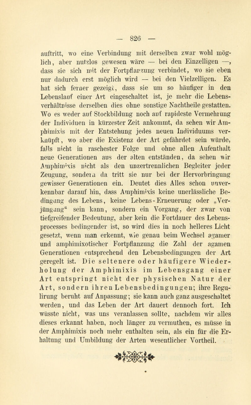 - 826 — auftritt, wo eine Verbindung mit derselben zwar wohl mög¬ lich, aber nutzlos gewesen wäre — bei den Einzelligen —, dass sie sich mit der Fortpflarzung verbindet, wo sie eben nur dadurch erst möglich wird — bei den Vielzelligen. Es hat sich ferner gezeigt, dass sie um so häufiger in den Lebenslauf einer Art eingeschaltet ist, je mehr die Lebens¬ verhältnisse derselben dies ohne sonstige Nachtheile gestatten. Wo es weder auf Stockbildung noch auf rapideste Vermehrung der Individuen in kürzester Zeit ankommt, da sehen wir Am¬ phimixis mit der Entstehung jedes neuen Individuums ver¬ knüpft , wo aber die Existenz der Art gefährdet sein würde, falls nicht in raschester Folge und ohne allen Aufenthalt neue Generationen aus der alten entständen, da sehen \\ir Amphiro4is nicht als den unzertrennlichen Begleiter jeder Zeugung, sondern da tritt sie nur bei der Hervorbringung gewisser Generationen ein. Deutet dies Alles schon unver¬ kennbar darauf hin, dass Amphimixis keine unerlässliche Be¬ dingung des Lebens, keine Lebens - Erneuerung oder „Ver- jüngdng sein kann, sondern ein Vorgang, der zwar von tiefgreifender Bedeutung, aber kein die Fortdauer des Lebens- processes bedingender ist, so wird dies in noch helleres Licht gesetzt, wenn man erkennt, wie genau beim Wechsel a gamer und amphimixotischer Fortpflanzung die Zahl der agamen Generationen entsprechend den Lebensbedingungen der Art geregelt ist. Die seltenere oder häufigere Wieder¬ holung der Amphimixis im Lebensgang einer Art entspringt nicht der physischen Natur der Art, sondern ihren Lebensbedingungen; ihre Regu- lirung beruht auf Anpassung ; sie kann auch ganz ausgeschaltet werden, und das Leben der Art dauert dennoch fort. Ich wüsste nicht, was uns veranlassen sollte, nachdem wir alles dieses erkannt haben, noch länger zu vermuthen, es müsse in der Amphimixis noch mehr enthalten sein, als ein für die Er¬ haltung und Umbildung der Arten wesentlicher Vortheil. -