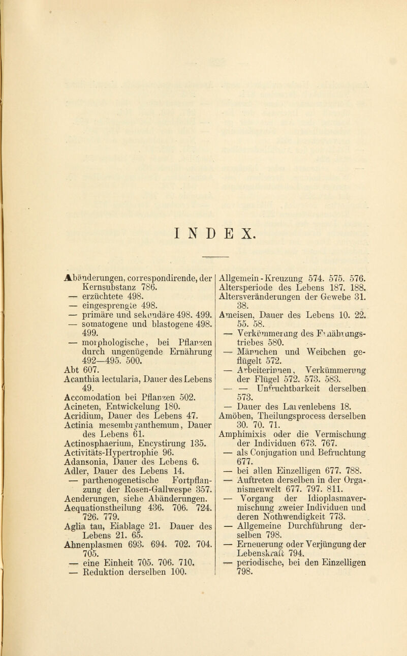 I N D E X. Abänderungen, correspondirende, der Kernsubstanz 786. — erzüchtete 498. — eingesprengte 498. — primäre und sekundäre 498. 499. — somatogene und blastogene 498. 499. — morphologische, bei Pflar'^en durch ungenügende Ernährung 492—495. 500. Abt 607. Acanthia lectularia, Dauer des Lebens 49. Accomodation bei Pflan-^en 502. Acineten, Entwickelung 180. Acridium, Dauer des Lebens 47. Actinia mesembiyanthemum, Dauer des Lebens 6L Actinosphaerium, Encystirung 135. Activitäts-Hypertrophie 96. Adansonia, Dauer des Lebens 6. Adler, Dauer des Lebens 14. — parthenogenetische Fortpflan¬ zung der Rosen-Gallwespe 857. Aenderungen, siehe Abänderungen. Aequationstheilung 436. 706. 724. 726. 779. Aglia tau, Eiablage 21. Dauer des Lebens 21. 65. Ahnenplasmen 693. 694. 702. 704. 705. — eine Einheit 705. 706. 710, — Reduktion derselben 100. Allgemein-Kreuzung 574. 575. 576. Altersperiode des Lebens 187. 188. Altersveränderungen der Gewebe 31. 38. Ameisen, Dauer des Lebens 10. 22. 55. 58. — Verkcmmerung des F'aähTangs- triebes 580. — Männchen und Weibchen ge¬ flügelt 572. — Arbeiterinnen, Verkümmerong der Flügel 572. 573. 583. — — Unfruchtbarkeit derselben 573. — Dauer des Laifenlebens 18. Amöben, Theilungsprocess derselben 30. 70. 71. Amphimixis oder die Vermischung der Individuen 673. 767. — als Conjugation und Befruchtung 677. — bei allen Einzelligen 677. 788. — Auftreten derselben in der Orga¬ nismenwelt 677. 797. 811. — Vorgang der Idioplasmaver- mischung zweier Individuen und deren Nothwendigkeit 773. — Allgemeine Durchführung der¬ selben 798. — Erneuerung oder Verjüngung der Lebenskraft 794. — periodische, bei den Einzelligen 798.