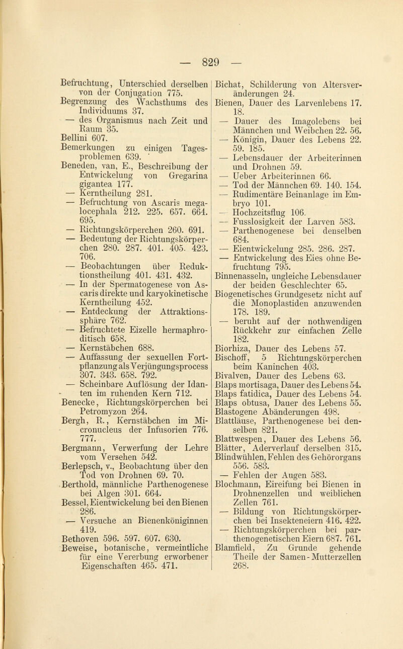— 829 — Befruchtung, Unterschied derselben von der Conjugation 775. Begrenzung des Wachsthums des Individuums 37. — des Organismus nach Zeit und Raum 35. Bellini 607. Bemerkungen zu einigen Tages¬ problemen 639. Beneden, van, E., Beschreibung der Entwickelung von Gregarina gigantea 177. — Kerntheilung 281. — Befruchtung von Ascaris mega- locephala 212. 225. 657. 664. 695. — Richtungskörperchen 260. 691. — Bedeutung der Richtungskörper¬ chen 280. 287. 401. 405. 423. 706. — Beobachtungen über Reduk- tionstheilung 401. 431. 432. — In der Spermatogenese von As¬ caris direkte und karyokinetische Kerntheilung 452. — Entdeckung der Attraktions¬ sphäre 762. — Befruchtete Eizelle hermaphro¬ ditisch 658. — Kernstäbchen 688. — Auffassung der sexuellen Fort¬ pflanzung als V erjüngungsprocess 307. 343. 658. 792. — Scheinbare Auflösung der Idan- ten im ruhenden Kern 712. Benecke, Richtungskörperchen bei Petromyzon 264. Bergh, R., Kernstäbchen im Mi- cronucleus der Infusorien 776. 777. Bergmann, Verwerfung der Lehre vom Versehen 542. Berlepsch, v., Beobachtung über den Tod von Drohnen 69. 70. Berthold, männliche Parthenogenese bei Algen 301. 664. Bessel,Eientwickelung bei den Bienen 286. — Versuche an Bienenköniginnen 419. Bethoven 596. 597. 607. 630. Beweise, botanische, vermeintliche für eine Vererbung erworbener Eigenschaften 465. 471. Bichat, Schilderung von Alters Ver¬ änderungen 24. Bienen, Dauer des Larvenlebens 17. 18. — Dauer des Imagolebens bei Männchen und Weibchen 22. 56. — Königin, Dauer des Lebens 22. 59. 185. — Lebensdauer der Arbeiterinnen und Drohnen 59. — lieber Arbeiterinnen 66. — Tod der Männchen 69. 140. 154. — Rudimentäre Beinanlage im Em¬ bryo 101. — Hochzeitsflug 106. — Fusslosigkeit der Larven 583. — Parthenogenese bei denselben 684. — Eientwickelung 285. 286. 287. — Entwickelung des Eies ohne Be¬ fruchtung 795. Binnenasseln, ungleiche Lebensdauer der beiden Geschlechter 65. Biogenetisches Grundgesetz nicht auf die Monoplastiden anzuwenden 178. 189. — beruht auf der nothwendigen Rückkehr zur einfachen Zelle 182. Biorhiza, Dauer des Lebens 57. Bischoff, 5 Richtungskörperchen beim Kaninchen 403. Bivalven, Dauer des Lebens 63. Blaps mortisaga, Dauer des Lebens 54. Blaps fatidica, Dauer des Lebens 54. Blaps obtusa, Dauer des Lebens 55. Blastogene Abänderungen 498. Blattläuse, Parthenogenese bei den¬ selben 821. Blattwespen, Dauer des Lebens 56. Blätter, Aderverlauf derselben 315. Blindwühlen, Fehlen des Gehörorgans 556. 583. — Fehlen der Augen 583. Blochmann, Eireifung bei Bienen in Drohnenzellen und weiblichen Zellen 761. — Bildung von Richtungskörper¬ chen bei Insekteneiern 416. 422. — Richtungskörperchen bei par- thenogenetischen Eiern 687. 761. Blamfield, Zu Grunde gehende Theile der Samen-Mutterzellen 268.