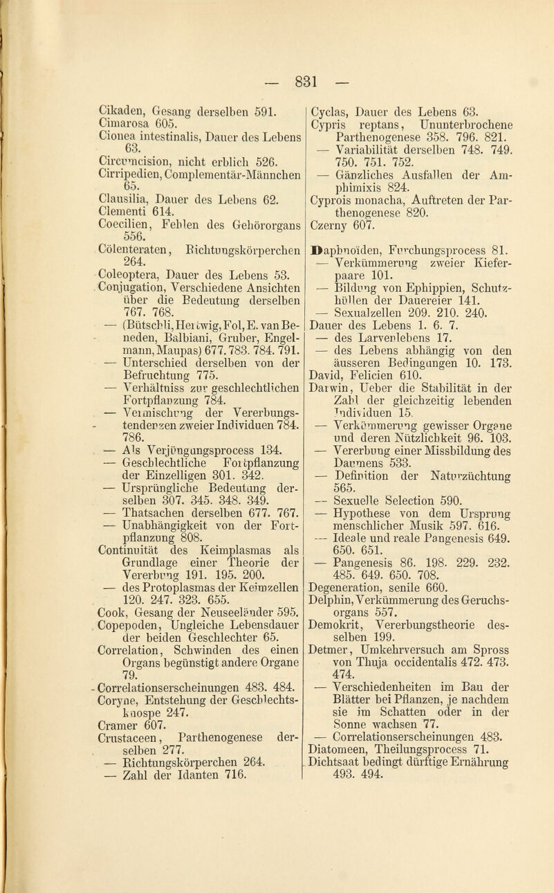 ~ 831 — Cikaden, Gesang derselben 591. Ciniarosa 605. Cionea intestinalis, Dauer des Lebens 63. Circmcision, nicht erblich 526. Cirripedien,Complementär-Männchen 65. Clausilia, Dauer des Lebens 62. Clementi 614. Coecilien, Fehlen des Gehörorgans 556. Cölentei'aten, Eichtungskörperchen 264. Coleóptera, Dauer des Lebens 53. Conjugation, Verschiedene Ansichten über die Bedeutung derselben 767. 768. — (Bütschli, Hei ewig, Fol, E. van Be¬ neden, Balbiani, Gruber, Engel¬ mann, Maupas) 677.783. 784. 791. — Unterschied derselben von der Befruchtung 775. — Verhältniss zur geschlechtlichen Fortpflanzung 784. — Veimischng der Vererbungs- tenderzen zweier Individuen 784. 786. — Als Verjüngangsprocess 184. — Geschlechtliche Foi tpflanzung der Einzelligen 301. 342. — Ursprüngliche Bedeutung der¬ selben 307. 345. 348. 349. — Thatsachen derselben 677. 767. — Unabhängigkeit von der Fort¬ pflanzung 808. Continu ität des Keimplasmas als Grundlage einer Theorie der Vererbung 191. 195. 200. — des Protoplasmas der Keimzellen 120. 247. 323. 655. Cook, Gesang der Neuseeländer 595. Copepoden, Ungleiche Lebensdauer der beiden Geschlechter 65. Correlation, Schwinden des einen Organs begünstigt andere Organe 79. - Correlationserscheinungen 483. 484. Coryne, Entstehung der Geschlechts- kaospe 247. Cramer 607. Crustaceen, Parthenogenese der¬ selben 277. — Eichtungskörperchen 264. — Zahl der Idanten 716. Cyclas, Dauer des Lebens 63. Cypris reptans, Ununterbrochene Parthenogenese 358. 796. 821. — Variabilität derselben 748. 749. 750. 751. 752. — Gänzliches Ausfallen der Am¬ phimixis 824. Cyprois monacha, Auftreten der Par¬ thenogenese 820. Czerny 607. Daphnoïden, Fu^chungsprocess 81. — Verkümmerung zweier Kiefer¬ paare 101. — Bildung von Ephippien, Schutz¬ hüllen der Dauereier 141. — SexuaJzellen 209. 210. 240. Dauer des Lebens 1. 6. 7. — des Larverlebens 17. — des Lebens abhängig von den äusseren Bedingungen 10. 178. David, Felicien 610. Dai win, Ueber die Stabilität in der Zahl der gleichzeitig lebenden Tndi\iduen 15. — VerkLimmerung gewisser Organe und deren Nützlichkeit 96. 108. — Vererbung einer Missbildung des Daumens 533. — Definition der Naturzüchtung 565. — Sexuelle Selection 590. — Hypothese von dem Ursprung menschlicher Musik 597. 616. — Ideale und reale Pangenesis 649. 650. 651. — Pangenesis 86. 198. 229. 232. 485. 649. 650. 708. Degeneration, senile 660. Delphin, Verkümmerung des Geruchs¬ organs 557. Demokrit, Vererbungstheorie des¬ selben 199. Detmer, Umkehrversuch am Spross von Thuia occidentalis 472. 473. 474. — Verschiedenheiten im Bau der Blätter bei Pflanzen, je nachdem sie im Schatten oder in der Sonne wachsen 77. — Correlationserscheinungen 483. Diatomeen, Theilungsprocess 71. Dichtsaat bedingt dürftige Ernährung 493. 494.