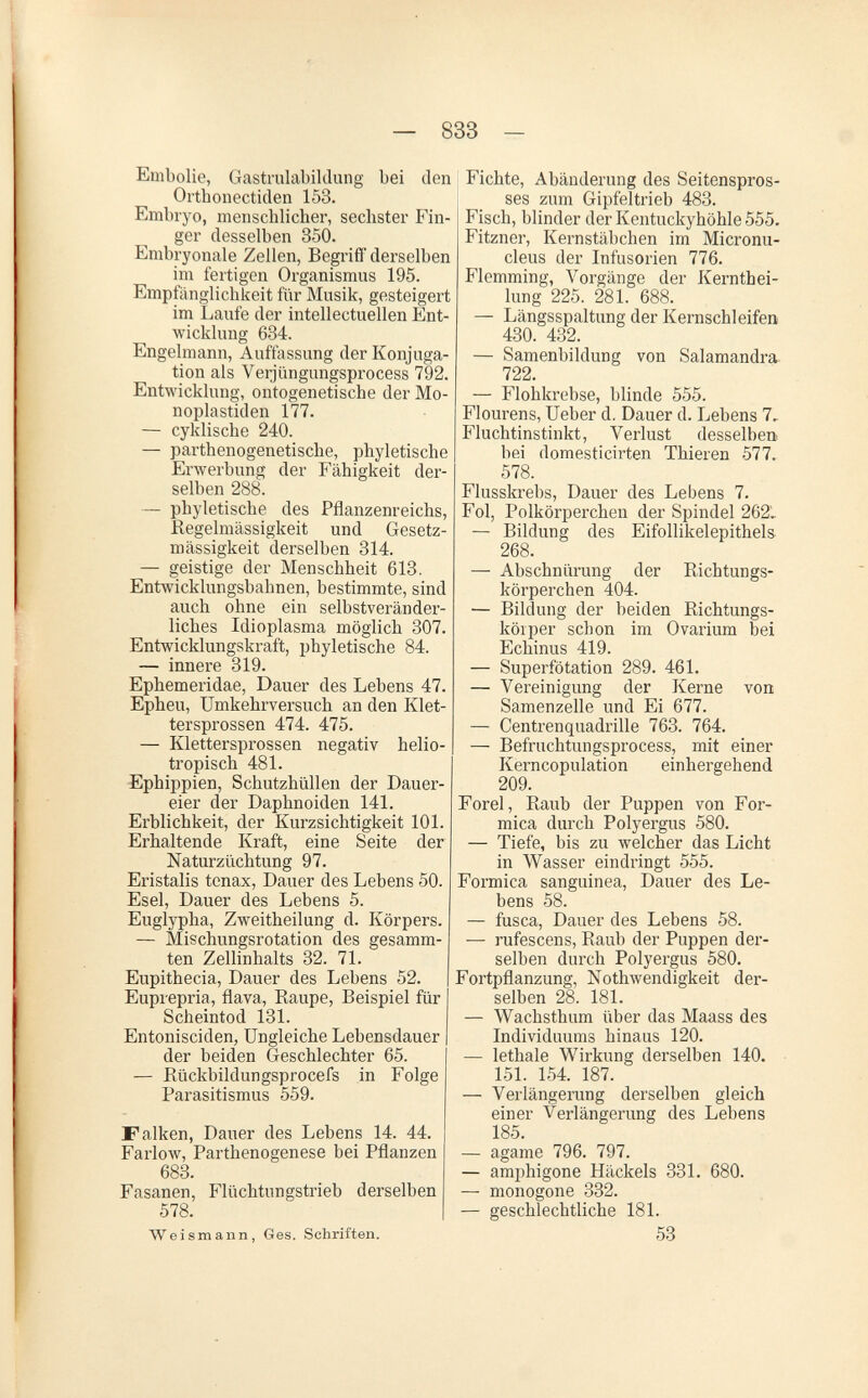 — 833 - Embolie, Gastiulabildung bei den Orthonectiden 153. Embryo, menschlicher, sechster Fin¬ ger desselben 350. Embryonale Zellen, Begriff derselben im fertigen Organismus 195. Empfänglichkeit für Musik, gesteigert im Laufe der intellectuellen Ent¬ wicklung 634. Engelmann, Auffassung der Konj'uga- tion als Verjüngungsprocess 792. Entwicklung, ontogenetische der Mo- noplastiden 177. — cyklische 240. — parthenogenetische, phyletische Erwerbung der Fähigkeit der¬ selben 288. — phyletische des Pflanzenreichs, ßegelmässigkeit und Gesetz¬ mässigkeit derselben 314. — geistige der Menschheit 613. Entwicklungsbabnen, bestimmte, sind auch ohne ein selbstveränder- licbes Idioplasma möglich 307. Entwicklungskraft, phyletische 84. — innere 319. Ephemeridae, Dauer des Lebens 47. Epheu, Umkehrversuch an den Klet¬ tersprossen 474. 475. — Klettersprossen negativ helio¬ tropisch 481. Ephippien, Schutzhüllen der Dauer¬ eier der Daphnoiden 141. Erblichkeit, der Kurzsichtigkeit 101. Erhaltende Kraft, eine Seite der Naturzüchtung 97. Eiistalis tenax, Dauer des Lebens 50. Esel, Dauer des Lebens 5. Euglypha, Zweitheilung d. Körpers. — Mischungsrotation des gesamm- ten Zellinhalts 32. 71. Eupithecia, Dauer des Lebens 52. Euprepria, flava, Каире, Beispiel für Scheintod 131. Entonisciden, Ungleiche Lebensdauer der beiden Geschlechter 65. — Rückbildungsprocefs in Folge Parasitismus 559. Falken, Dauer des Lebens 14. 44. Farlow, Parthenogenese bei Pflanzen 683. Fasanen, Flüchtungstrieb derselben 578. Weismann, Ges. Schriften. Fichte, Abänderung des Seitenspros¬ ses zum Gipfeltrieb 483. Fisch, blinder der Kentuckyhöhle 555. Fitzner, Kernstäbchen im Micronu- cleus der Infusorien 776. Flemming, Vorgänge der Kernthei- lung 225. 281. 688. — Längsspaltung der Kernschleifen 430. 432. — Samenbildung von Salamandra 722. — Flohkrebse, blinde 555. Flourens, Ueber d. Dauer d. Lebens 7, Fluchtinstinkt, Verlust desselben bei domesticirten Thieren 577.. 578. Flusskrebs, Dauer des Lebens 7. Fol, Polkörperchen der Spindel 262L — Bildung des Eifollikelepithels 268. — Abschnürung der Richtungs- körperchen 404. — Bildung der beiden Richtungs- köiper schon im Ovarium bei Echinus 419. — Superfötation 289. 461. — Vereinigung der Kerne von Samenzelle und Ei 677. — Gentrenquadrille 763. 764. — Befruchtungsprocess, mit einer Kerncopulation einhergehend 209. Forel, Raub der Puppen von For¬ mica durch Polyergus 580. — Tiefe, bis zu welcher das Licht in Wasser eindringt 555. Formica sanguinea, Dauer des Le¬ bens 58. — fusca, Dauer des Lebens 58. — rufescens, Raub der Puppen der¬ selben durch Polyergus 580. Fortpflanzung, Nothwendigkeit der¬ selben 28. 181. — Wachsthum über das Maass des Individuums hinaus 120. — lethale Wirkung derselben 140. 151. 154. 187. — Verlängerung derselben gleich einer Verlängerung des Lebens 185. — agame 796. 797. — amphigone Häckels 331. 680. — monogone 332. — geschlechtliche 181. 53