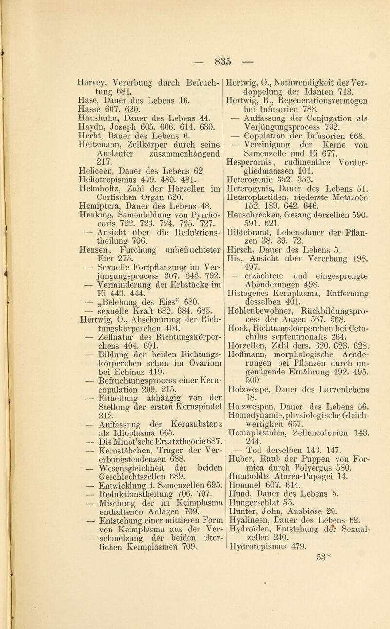 — 835 — Harvey, Vererbung durch Befruch¬ tung 681, Hase, Dauer des Lebens 16. Hasse 607. 620. Haushuhn, Dauer des Lebens 44. Haydn, Joseph 605. 606. 614. 630. Hecht, Dauer des Lebens 6. Heitzmann, Zellkörper durch seine Ausläufer zusammenhängend 217. Heliceen, Dauer des Lebens 62. Heliotropismus 479. 480. 481. Helmholtz, Zahl der Hörzellen im Cortischen Organ 620. Hemiptera, Dauer des Lebens 48. Henking, Samenbildung von Pjrrho- coris 722. 728. 724. 725. 727. — Ansicht über die Reduktions- theilung 706. Hensen, Furchung unbefruchteter Eier 275. — Sexuelle Fortpflanzung im Ver- jüngungsprocess 807. 343. 792. — Verminderung der Erbstücke im Ei 443. 444. — „Belebung des Eies 680. — sexuelle Kraft 682. 684. 685. Hertwig, 0., Abschnürung der Eich- tungskörperchen 404. — Zellnatur des Richtungskörper- chens 404. 691. — Bildung der beiden Richtungs- körperchen schon im Ovarium bei Echinus 419. — Befruchtungsprocess einer Kein- copulation 209. 215. — Eitheilung abhängig von der Stellung der ersten Kernspindel 212. — Auffassung der Kernsubstanz als Idioplasma 665. — Die Minot'sche Ersatztheorie 687. — Kernstäbchen, Träger der Ver¬ erbungstendenzen 688. — Wesensgleichheit der beiden Geschlechtszellen 689. — Entwicklung d. Samenzellen 695. — Reduktionstheilung 706. 707. — Mischung der im Keimplasma enthaltenen Anlagen 709. — Entstehung einer mittleren Form von Keimplasma aus der Ver¬ schmelzung der beiden elter¬ lichen Keimplasmen 709. Hertwig, 0., Nothwendigkeit der Ver¬ doppelung der Idanten 713. Hertwig, R., Regenerationsvermögen bei Infusorien 788. — Auffassung der Conjugation als Veijüngungsprocess 792. — Copulation der Infusorien 666. — Vereinigung der Kerne von Samenzelle und Ei 677. Hesperornis, rudimentäre Vorder- gliedmaassen 101. Heterogonie 352. 353. Heterogynis, Dauer des Lebens 51. Heteroplastiden, niederste Metazoën 152. 189. 642. 646. Heuschrecken, Gesang derselben 590. 591. 621. Hildebrand, Lebensdauer der Pflan¬ zen 88. 89. 72. Hirsch, Dauer des Lebens 5. His, Ansicht über Vererbung 198. 497. — erzüchtete und eingesprengte Abänderungen 498. Histogenes Kernplasma, Entfernung desselben 401. Höhlenbewohner, Rückbildungspro- cess der Augen 567. 568. Hoek, Richtungskörperchen bei Ceto- chilus septentrionalis 264. Hörzellen, Zahl ders. 620. 623. 628. Hoffmann, morphologische Aende- rungen bei Pflanzen durch un¬ genügende Ernährung 492. 495. 500. Holzwespe, Dauer des Larvenlebens 18. Holzwespen, Dauer des Lebens 56. Homodynamie, physiologische Gleich¬ wertigkeit 657. Homopiastiden, Zellencolonien 143. 244. — Tod derselben 143. 147. Huber, Raub der Puppen von For¬ mica durch Polyergus 580. Humboldts Aturen-Papagei 14. Hummel 607. 614. Hund, Dauer des Lebens 5. Hungerschlaf 55. Hunter, John, Anabiose 29. Hyalineen, Dauer des Lebens 62. Hydroïden, Entstehung del' Sexual¬ zellen 240. Hydrotopismus 479. 58*