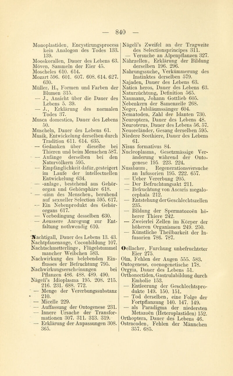 — 840 — Monoplastiden, Encystirungsprocess kein Analogon des Todes 133. 139. Mooskorallen, Dauer des Lebens 63. Möven, Sammeln der Eier 45. Moscheies 610. 614. Mozart 596. 601. 607. 608. 614. 627. 630. Müller, H., Formen und Farben der Blumen 315. — J., Ansicht über die Dauer des Lebens 5. 39. — J., Erklärung des normalen Todes 37. Musca domestica, Dauer des Lebens 50. Muscheln, Dauer des Lebens 61. Musik, Entwickelung derselben durch Tradition 611. 614. 635. — Gedanken über dieselbe bei Thieren und beim Menschen 587. • — Anfänge derselben bei den Naturvölkern 595. — Empfänglichkeit dafür, gesteigert im Laufe der intellectuellen Entwickelung 634. anlage, bestehend aus Gehör¬ organ und Gehörsphäre 618.  sinn des Menschen, beruhend auf sexueller Selection 595. 617. — Ein Nebenprodukt des Gehör¬ organs 617. — Vorbedingung desselben 630. — Aeussere Anregung zur Ent¬ faltung nothwendig 610. Biachtigall, Dauer des Lebens 13. 43. Nachtpfauenauge, Coconbildung 107. Nachtschmetterlinge, Flügelstummel mancher Weibchen 583. Nachwirkung des belebenden Ein¬ flusses der Befruchtung 795. Nachwirkungserscheinungen bei Pflanzen 486. 488. 489. 490. Nägeli's Idioplasma 195. 208. 215. 216. 231. 688. 772.  — Menge der Vererbungssubstanz 210. — Micelle 229. — Auffassung der Ontogenese 231. — Innere Ursache der Transfor¬ mationen 307. 311. 313. 319. — Erklärang der Anpassungen 308. 365. Nägeli's Zweifel an der Tragweite des Selectionsprincipes 311. — Versuche an Alpenpflanzen 327. Nährzellen, Erklärung der Bildung derselben 196. 296. Nahrungssuche, Verkümmerung des Instinktes derselben 579. Najaden, Dauer des Lebens 63. Natica héros, Dauer des Lebens 63. Naturzüchtung, Definition 565. Naumann, Johann Gottlieb 605. Nebenkern der Samenzelle 268. Neger, Jubiläumssänger 604. Nematoden, Zahl der Idanten 730. Neuroptera, Dauer des Lebens 48. Neuroterus, Dauer des Lebens 56. 57. Neuseeländer, Gesang derselben 595. Niedere Seethiere, Dauer des Lebens 61. Nisus formativus 84. Nucleoplasma, Gesetzmässige Ver¬ änderung während der Onto¬ genese 195. 223. 224. Nussbaum, Regenerationsv'ersuche an Infusorien 195. 222. 657. — üeber Vererbung 205. — Der Befruchtungsakt 211. — Befruchtung von Ascaris megalo- cephala 212. ■— Entstehung der Geschlechtszellen 235. — Bildung der Spermatozoën hö¬ herer Thiere 242. — Zweierlei Zellen im Körper der höheren Organismen 249. 250. — Künstliche Theilbarkeit der In¬ fusorien 786. 787. Oellacher, Furchung unbefruchteter Eier 275. Olm, Fehlen der Augen 555. 583. Ontogenese, coenogenetische 178. Orgyia, Dauer des Lebens 51. Orthonectiden, Gastrulabildung durch Embolie 153. — Entleerung der Geschlechtspro¬ dukte 149. 150. 151. — Tod derselben, eine Folge der Fortpflanzung 140. 147. 149. — als Paradigma der niedersten Metazoën (Heteroplastiden) 152. Orthoptera, Dauer des Lebens 46. Ostracoden, Fehlen der Männchen 357. 685.