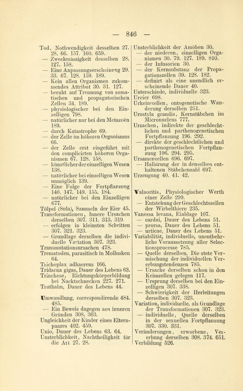 — 846 - Tod, Nothwendigkeit desselben 27. 28. 66. 157. 160. 659. — Zweckmässigkeit desselben 28. 127. 158. — Eine Anpassungserscheinuog 29. 33. 67. 128. 159. 189. — Kein allen Organismen zukom¬ mendes Attribut 30. 31. 127. — beruht auf Trennung von soma¬ tischen und propagatorischen Zellen 34. 189. — physiologischer bei den Ein¬ zelligen 798. — natürlicher nur bei den Metazoën 189. — durch Katastrophe 69. — der Zelle im höheren Organismus 66. — der Zelle erst eingeführt mit den complicirten höheren Orga¬ nismen 67. 128. 158. — künstlicher der einzelligen Wesen 138. — natürlicher bei einzelligen Wesen unmöglich 139. — Eine Folge der Fortpflanzung 140. 147. 149. 155. 184. — natürlicher bei den Einzelligen 677. Tölpel (Sula), Sammeln der Eier 45. Transformationen, Innere Ursachen derselben 307. 311. 313. 319, — erfolgen in kleinsten Schritten 307. 321. 323. — Grundlage derselben die indivi¬ duelle Variation 307. 323. Transmutationsursachen 478. Trematoden, parasitisch in Mollusken 64. Trichoplax adhaerens 166. Tridacna gigas, Dauer des Lebens 68. Trínchese, Kichtungskörperbildung bei Nacktschnecken 227. 271. Tiuthahn, Dauer des Lebens 44. Umwandlung, correspondirende 484. 485. — Ein Beweis dagegen aus inneren Gründen 308. 363. Ungleichheit der Kinder eines Eltern¬ paares 402. 459. Unio, Dauer des Lebens 63. 64. Unsterblichkeit, Nachtheiligkeit für die Alt 27. 28. Unsterblichkeit der Amöben 30. — der niederen, einzelligen Orga¬ nismen 30. 79. 127. 189. 810. — der Infusorien 30. — der Kernsubstanz der Propa- gationszellen 39. 128. 182. — definirt als eine unendlich er¬ scheinende Dauer 40. Unterschiede, individuelle 323. Ureier 698. Urkeimzellen, ontogenetische Wan¬ derung derselben 251. Urostyla grandis, Kernstäbchen im Micronucleus 777. Ursachen, indirekte der geschlecht¬ lichen und parthenogenetischen Fortpflanzung 196. 292. — direkte der geschlechtlichen und parthenogenetischen Fortpflan¬ zung 196. 294. 295. Ursamen Zellen 696. 697. — Halbirung der in denselben ent¬ haltenen Stäbchenzahl 697. Urzeugung 40. 41. 42. Valaoritis, Physiologischer Werth einer Zelle 299. — Entstehung der Geschlechtszellen der Wirbelthiere 235. Vanessa levana, Eiablage 107. — cardui, Dauer des Lebens 51. — prorsa, Dauer des Lebens 5L — urticae, Dauer des Lebens 51. Variabilität, individuelle, unentbehr¬ liche Voraussetzung aller Selec- tionsprocesse 785. — Quelle derselben, Die stete Ver¬ mischung der individuellen Ver¬ erbungstendenzen 785. — Ursache derselben schon in den Keimzellen gelegen 117. — Ursprung derselben bei den Ein¬ zelligen 307. 338. — Schwierigkeit der Herleitungen derselben 307. 323. Variation, individuelle, als Giimdlage der Transformationen 307. 323. — individuelle, Quelle derselben in der sexuellen Fortpflanzung 307. 330. 831. Veränderungen, erworbene, Ver¬ erbung derselben 308. 374. 65L Verbildung 526.