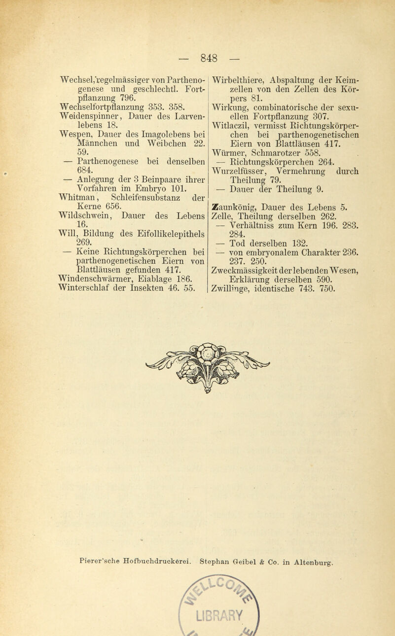 — 848 — Wechsel,'regelmässiger von Partheno¬ genese nncl geschlechtl. Fort¬ pflanzung 796. Wechselfortpflanzung 353. 358. Weidenspinner, Dauer des Larven¬ lebens 18. Wespen, Dauer des Imagolebens bei Männchen und Weibchen 22. 59. — Parthenogenese bei denselben 684. — Anlegung der 3 Beinpaare ihrer Vorfahren im Embryo 101. Whitman, Schleifensubstanz der Kerne 656. Wildschwein, Dauer des Lebens 16. Will, Bildung des Eifollikelepithels 269. — Keine Richtungskörperchen bei parthenogenetischen Eiern von Blattläusen gefunden 417. Windenschwärmer, Eiablage 186. Winterschlaf der Insekten 46. 55. Wirbelthiere, Abspaltung der Keim¬ zellen von den Zellen des Kör¬ pers 81. Wirkung, combinatorische der sexu¬ ellen Fortpflanzung 307. Witlaczil, vermisst Richtungskörper¬ chen bei parthenogenetischen Eiern von Blattläusen 417. Würmer, Schmarotzer 558. — Richtungskörperchen 264. Wurzelfiisser, Vermehrung durch Theilung 79. — Dauer der Theilung 9. Zaunkönig, Dauer des Lebens 5. Zelle, Theilung derselben 262. — Verhältniss zum Kern 196. 283. 284. — Tod derselben 132. — von embryonalem Charakter 236. 237. 250. Zweckmässigkeit der lebenden Wesen, Erklärung derselben 590. Zwillinge, identische 743. 750. Pierer'sche Hofbuchdmckérei. Stephan Geibel & Co. in Altenburg.