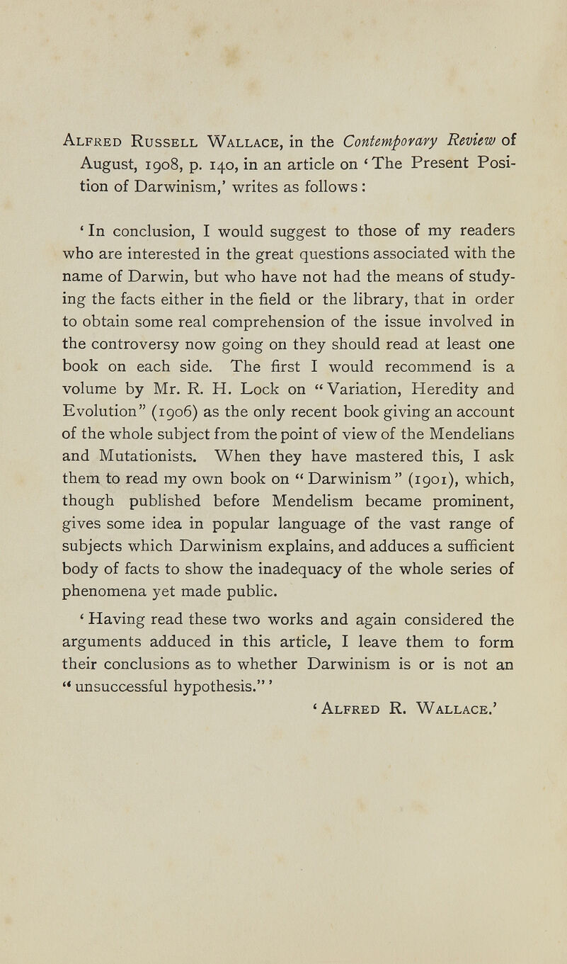 Alfred Russell Wallace, in the Contempovary Review of August, 1908, p, 140, in an article on 'The Present Posi¬ tion of Darwinism,' writes as follows : • In conclusion, I would suggest to those of my readers who are interested in the great questions associated with the name of Darwin, but who have not had the means of study¬ ing the facts either in the field or the library, that in order to obtain some real comprehension of the issue involved in the controversy now going on they should read at least one book on each side. The first I would recommend is a volume by Mr. R. H. Lock on Variation, Heredity and Evolution (1906) as the only recent book giving an account of the whole subject from the point of view of the Mendelians and Mutationists. When they have mastered this, I ask them to read my own book on  Darwinism (igoi), which, though published before Mendelism became prominent, gives some idea in popular language of the vast range of subjects which Darwinism explains, and adduces a sufficient body of facts to show the inadequacy of the whole series of phenomena yet made public. ' Having read these two works and again considered the arguments adduced in this article, I leave them to form their conclusions as to whether Darwinism is or is not an unsuccessful hypothesis. ' 'Alfred R. Wallace.'