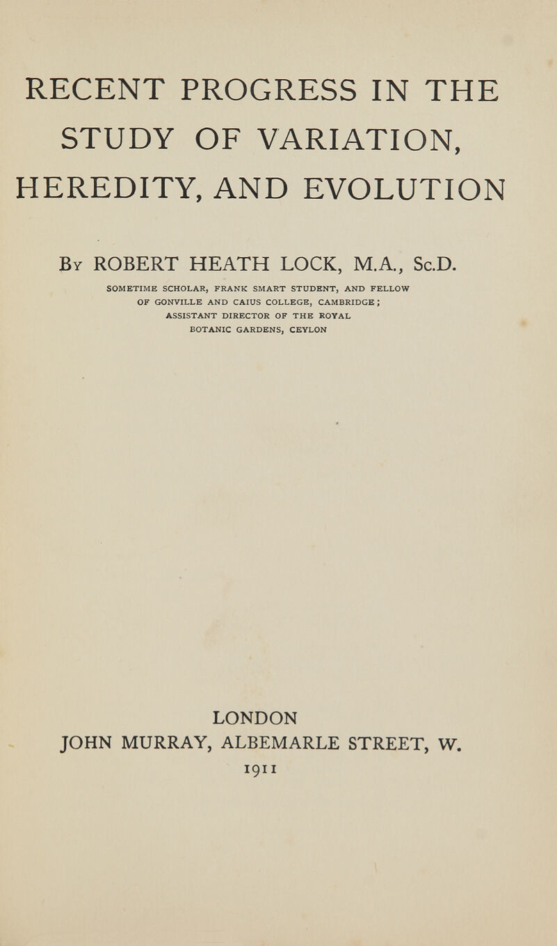 RECENT PROGRESS IN THE STUDY OF VARIATION, HEREDITY, AND EVOLUTION By ROBERT HEATH LOCK, M.A.. Sc.D. SOMETIME SCHOLAR, FRANK SMART STUDENT, AND FELLOW OF GONVILLE AND CAIUS COLLEGE, CAMBRIDGE; ASSISTANT DIRECTOR OF THE ROYAL BOTANIC GARDENS, CEYLON LONDON JOHN MURRAY, ALBEMARLE STREET, W. 1911