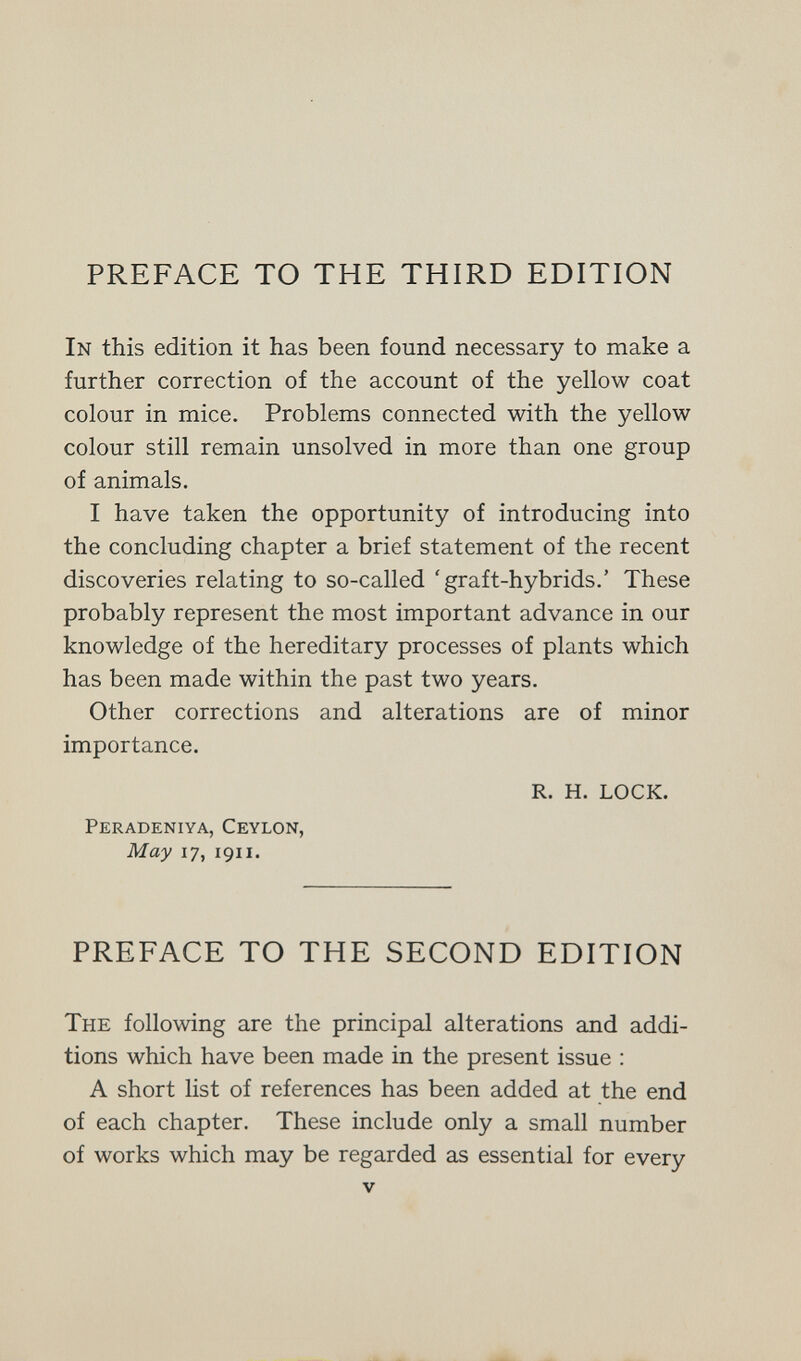 PREFACE TO THE THIRD EDITION In this edition it has been found necessary to make a further correction of the account of the yellow coat colour in mice. Problems connected with the yellow colour still remain unsolved in more than one group of animals. I have taken the opportunity of introducing into the concluding chapter a brief statement of the recent discoveries relating to so-called 'graft-hybrids.' These probably represent the most important advance in our knowledge of the hereditary processes of plants which has been made within the past two years. Other corrections and alterations are of minor importance. R. H. LOCK. Peradeniya, Ceylon, May 17, 1911. PREFACE TO THE SECOND EDITION The following are the principal alterations and addi¬ tions which have been made in the present issue : A short list of references has been added at the end of each chapter. These include only a small number of works which may be regarded as essential for every V