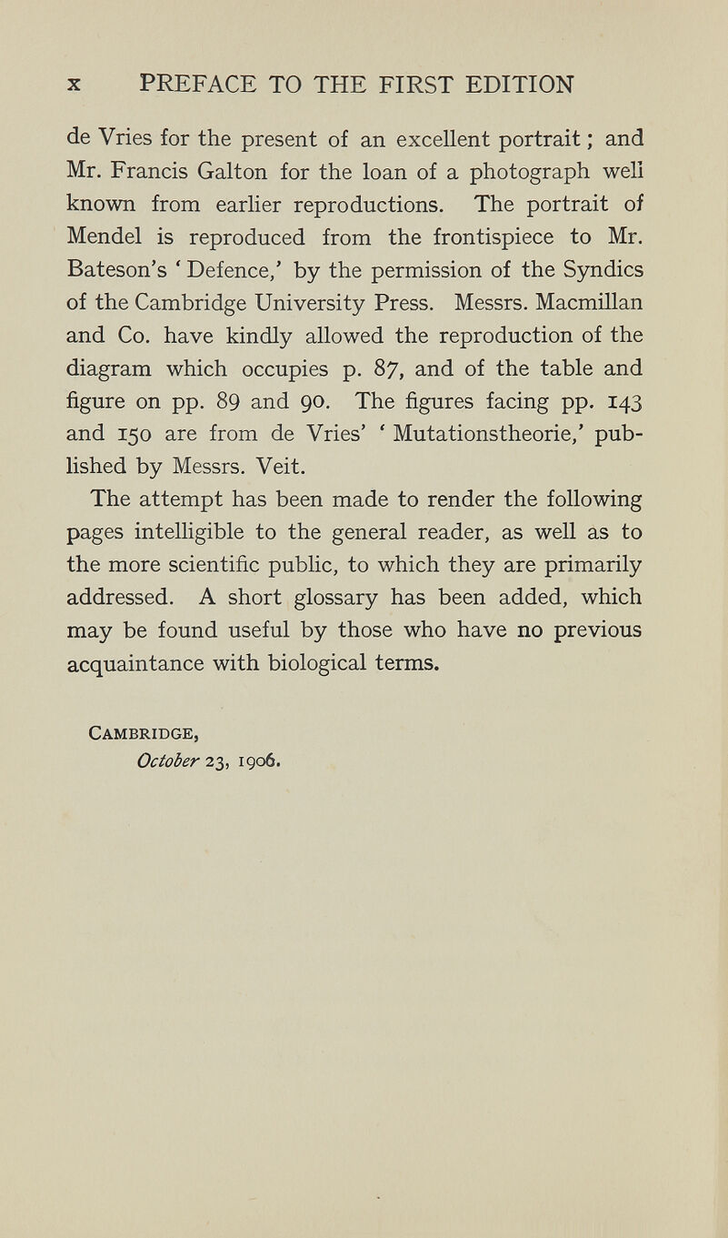 X PREFACE TO THE FIRST EDITION de Vries for the present of an excellent portrait ; and Mr. Francis Galton for the loan of a photograph well known from earlier reproductions. The portrait of Mendel is reproduced from the frontispiece to Mr. Bateson's ' Defence,' by the permission of the Syndics of the Cambridge University Press. Messrs. Macmillan and Co. have kindly allowed the reproduction of the diagram which occupies p. 87, and of the table and figure on pp. 89 and 90. The figures facing pp. 143 and 150 are from de Vries' ' Mutationstheorie,' pub¬ lished by Messrs. Veit. The attempt has been made to render the following pages intelligible to the general reader, as well as to the more scientific public, to which they are primarily addressed. A short glossary has been added, which may be found useful by those who have no previous acquaintance with biological terms. Cambridge, October 23, 1906.