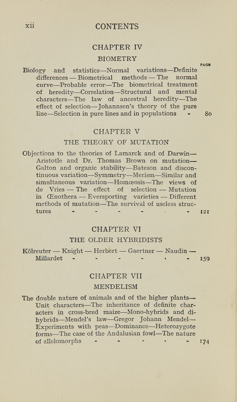 xii CONTENTS CHAPTER IV BIOMETRY PAGB Biology and statistics—-Normal variations—Definite differences — Biornetrical methods — The normal curve—Probable error—The biometrical treatment of heredity—Correlation—Structural and mental characters—The law of ancestral heredity—The effect of selection—Johannsen's theory of the pure line—Selection in pure lines and in populations - 80 CHAPTER V THE THEORY OF MUTATION Objections to the theories of Lamarck and of Darwin— Aristotle and Dr. Thomas Brown on mutation— Galton and organic stability—Bateson and discon¬ tinuous variation—Symmetry—Merism—Similar and simultaneous variation—Homœosis—The views of de Vries — The effect of selection — Mutation in Œnothera — Eversporting varieties — Different methods of mutation—The survival of useless struc¬ tures 121 CHAPTER VI THE OLDER HYBRIDISTS Kölreuter — Knight — Herbert — Gaertner — Naudin — Millardet - - - - ■ - 159 CHAPTER VII MENDELISM The double nature of animals and of the higher plants— Unit characters—The inheritance of definite char¬ acters in cross-bred maize—Mono-hybrids and di- hybrids—Mendel's law—Gregor Johann Mendel— Experiments with peas—Dominance—Heterozygote forms—The case of the Andalusian fowl—The nature of allelomorphs - - - • - 174