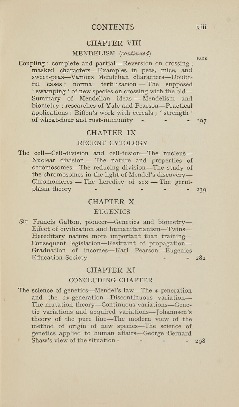 CONTENTS xiii CHAPTER Vili MENDELISM {continued) PAGH Coupling : complete and partial—Reversion on crossing : masked characters—Examples in peas, mice, and sweet-peas—Various Mendelian characters—Doubt¬ ful cases ; normal fertilization — The supposed ' swamping ' of new species on crossing with the old— Summary of Mendelian ideas — Mendelism and biometry : researches of Yule and Pearson—Practical applications : Biffen's work with cereals ; ' strength ' of wheat-flour and rust-immunity - - - igy CHAPTER IX RECENT CYTOLOGY The cell—Cell-division and cell-fusion—The nucleus— Nuclear division — The nature and properties of chromosomes—The reducing division—The study of the chromosomes in the light of Mendel's discovery— Chromomeres — The heredity of sex — The germ- plasm theory . - - . . 239 CHAPTER X EUGENICS Sir Francis Galton, pioneer—Genetics and biometry— Effect of civilization and humanitarianism—Twins— Hereditary nature more important than training— Consequent legislation—Restraint of propagation— Graduation of incomes—Karl Pearson—Eugenics Education Society ----- 282 CHAPTER XI CONCLUDING CHAPTER The science of genetics—Mendel's law—The дг-generation and the 2^-generation—Discontinuous variation— The mutation theory—Continuous variations—Gene¬ tic variations and acquired variations—Johannsen's theory of the pure line—The modern view of the method of origin of new species—The science of genetics applied to human afíairs—George Bernard Shaw's view of the situation - - - _ 298